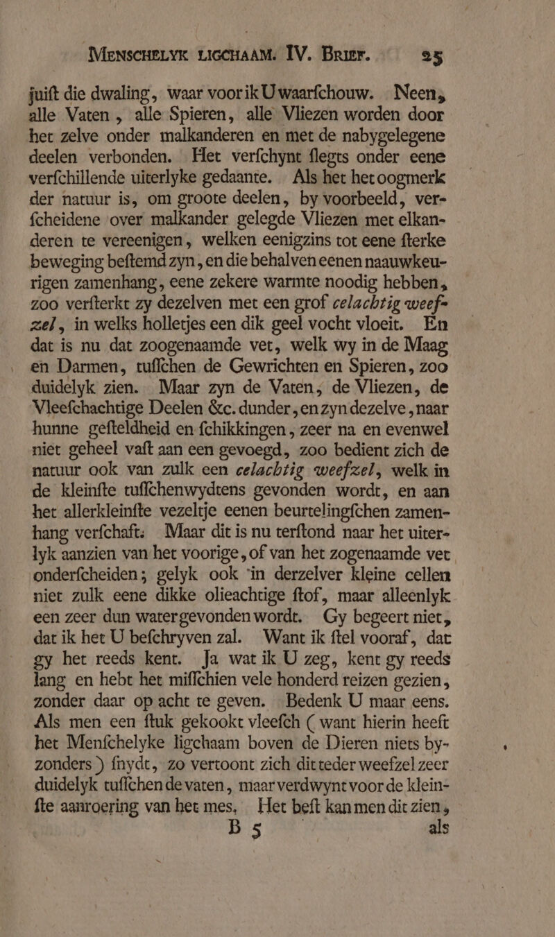 juift die dwaling, waar voorikUwaarfchouw. Neen, alle Vaten , alle Spieren, alle Vliezen worden door het zelve onder malkanderen en met de nabygelegene deelen verbonden. Het verfchynt flegts onder eene verfchillende uiterlyke gedaante. Als het hetoogmerk der natuur is, om groote deelen, by voorbeeld, ver- fcheidene ‘over malkander gelegde Vliezen mer elkan- deren te vereenigen, welken eenigzins tot eene fterke beweging beftemd zyn ‚en die behalven eenen naauwkeu- rigen zamenhang,, eene zekere warmte noodig hebben, zoo verfterkt zy dezelven met een grof celachtig weef= zel, in welks holletjes een dik geel vocht vloeit. En dat is nu dat zoogenaamde ver, welk wy in de Maag ‚ en Darmen, tuflchen de Gewrichten en Spieren, zoo duidelyk zien. Maar zyn de Vaten, de Vliezen, de Vleefchachtige Deelen &amp;c. dunder „en zyn dezelve „naar hunne gefteldheid en {chikkingen , zeer na en evenwel niet geheel vaft aan een gevoegd, zoo bedient zich de natuur ook van zulk een celachtig weefzel, welk in de kleinfte tuffchenwydtens gevonden wordt, en aan het allerkleinfte vezeltje eenen beurtelingfchen zamen- hang verfchaft; Maar dit is nu terftond naar het uiter- lyk aanzien van het voorige,of van het zogenaamde ver onderfcheiden; gelyk ook “in derzelver kleine cellen niet zulk eene dikke olieachtige ftof, maar alleenlyk een zeer dun watergevonden wordt. Gy begeert niet, dat ik het U befchryven zal. Want ik ftel vooraf, dat gy het reeds kent. Ja wat ik U zeg, kent gy reeds lang en hebt het miffchien vele honderd reizen gezien, zonder daar op acht te geven. Bedenk U maar eens. Als men een ftuk gekookt vleefch ( want hierin heeft het Menfchelyke ligchaam boven de Dieren niets by- zonders ) fnydt, zo vertoont zich ditteder weefzel zeer duidelyk tuffchen de vaten , maar verdwynt voor de klein- fte aanroering van het mes, Her beft kan men dit zien, JS AR als