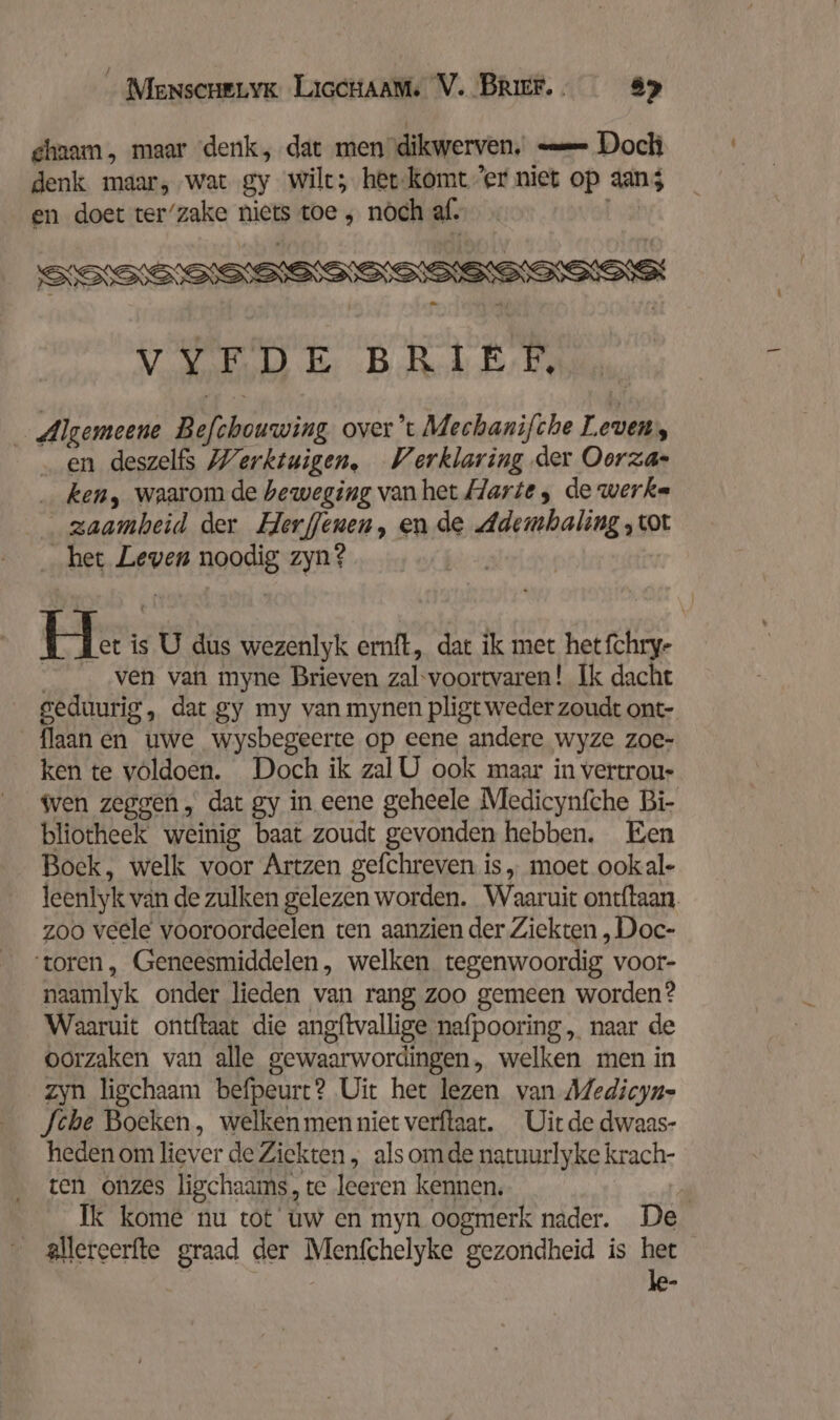 chaam, maar denk, dat men dikwerven. — Doch denk maar, ‚wat gy wilt; het-komt ’er niet op aans en doet ter’zake niets toe , nóch zel _ Algemeene Belbus over ’t Mechanifche L even, en deszelfs Werktuigen, Verklaring der Oorza- ken, waarom de beweging van het Harte, de werke zaamheid der Herffenen, en de Ademhaling ‚tot het Leven nooi zyn? hr; is U dus wezenlyk ernft, dat ik met het fchrye _ ‚ven van myne Brieven zal-voortwvaren! Ik dacht geduurig , dat gy my van mynen pligt weder zoudt ont- _flaanen uwe wysbegeerte op eene andere wyze zoe- ken te völdoen. Doch ik zal U ook maar in vertrou- wen zeggen, dat gy in eene geheele Medicynfche Bi- bliotheek weinig baat zoudt gevonden hebben, Een Boek, welk voor Artzen gefchreven is „ moet ookal- leenlyk van de zulken gelezen worden. Waaruit ontftaan zoo veele vooroordeelen ten aanzien der Ziekten , Doc- ‘toren, Geneesmiddelen, welken tegenwoordig voor- naamlyk onder lieden van rang zoo gemeen worden? Waaruit ontftaat die angftvallige nafpooring,, naar de oorzaken van alle gewaarwordingen, welken men in zyn ligchaam befpeurt? Uit het lezen van Medicyn- [che Boeken, welken men niet verftaat. Uit de dwaas- heden om Ever de Ziekten, als omde natuurlyke krach- ten onzes lischaams, te leeren kennen. 4 Ik kome nu tot uw en myn oogmerk nader. De allereerfte graad der Menfchelyke gezondheid is het le-