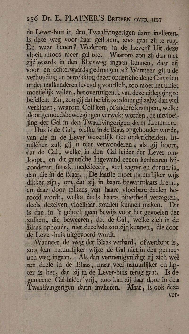 de Lever-buis in den, Twaalfvingerigen darm invlieten. ls deze weg voor: haar gefloten, Zoo gaat zij te rug. En waar henen? Wederom in de Lever? Uit deze vloeit altoos meer gal toe. Waarom zou zij dan niet zijd'waards in den Blaasweg ingaan kunnen, daar zij voor en achterwaards gedrongen is? Wanneer gij ude verhouding en betrekking dezer onderfcheidene Canaalen onder malkanderen levendig voorftelt, zoo. moet het unit moeijelijk vallen , het overtuigende van deze uitlegging te befefen. En, zoo gij dat.befeft,;zoo kunt gij zelvs dan wel verklaren , waarom. Colijken , of andere krampen, welke door gemoedsbeweegingen verwekt worden , de uitvloei- jing-der Gal in den T aalivinge rigen darm remmen. Dus is de Gal, welke in de Blaas opgehouden wordt; van die in de Laweb wezenlijk niet onderfcheiden. In- tuflchen zult gij u niet verwonderen ; als gij hoort, dat de Gal, welke, in den Gal-leider der Lever om- loopt „ en die gantfche Ingewand eenen kenbaaren bij- „zonderen fmaak, mededeeelt , veel zagter en durner is, dan „diein de Blaas. ; De laatfte moet natuurlijker wijs dikker zijn, om, dat zij. in haare bewaarplaats ftremt, en, daat: door telkens, van haare. vloeibare deelen be- roofd wordt, welke „deels haare bitterheid ‚verzagten, deels, dezelven vloeibaar. zouden kunnen maken. Dit is dan in *t geheel. geen bewijs voor het. gevoelen der zulken „die. beweeren, dat de Gal, welke zich in de Blaas ophoudt, nier. dezelvde zou zijn kunnen, die door de Lever-buis uitgevoerd wordt, _ Wanneer de weg der Blaas verhard „ of verftopt i iS, zoo kan natuurlijker: wijze de Gal nietin den gemee- ‚nen weg. ingaan, „ Als;dan vermenigvuldigt zij zich wel ten deele in de Blaas, maar, veel: natuurlijker en lig- ter is; het, dat zij in de Lever-buis terug gaat. Is de gemeene Gal-leider vrij, zoo kan zij daar door in dei Twaalfvingerigen darm, invlieten. Maar, is.ook deze ver-