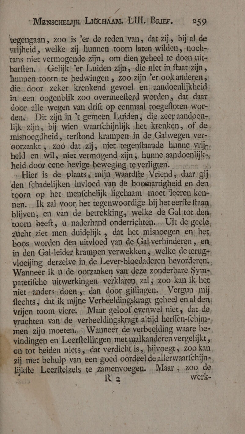 Pd ed Messscrexapk Li6cHAam. LIN. Bree. 259 tegengaan, zoo is ’er. de reden van, dat zijs bij alde vrijheid, welke. zij hunnen toorn laten wilden, -noch-- tans niet vermogende zijn, om dien geheel te doen uit- barften. ; Gelijk ’er Luiden zijn, die niet in ftaat zijn, hunnen-toom te bedwingen , zoo. zijn 'er ook anderen, die. .door zeker ‘krenkend gevoel. en -aandoenlijkheid. ineen oogenblik zoo overmeefterd worden, dat daar. door. alle wegen van drift op eenmaal toegefloten,wor- dens, Dit zijn in ’t gemeen Luiden, die zeer aandoen, lijk” zijn, bij wien waarfchijnlijk „het krenken, of de. misnoegdheid, terftond. krampem in de Galwegen. ver-. eorzaakt ;- zoó dat ‚zij, niet tegenftaaude hunne, vrijs, heid en wil,-niet vermogend zijn; hunne aandoenlijk, heid.door eene- hevige-beweging te verligten. -..-. », „Hier is de- plaats ‚mijn ‚waardfte Vriend „daar gij. den’ fchadelijken invloed van de boosaartigheid en den toorn op: het. menfchelijk-ligechaam moet leeren ken» nen. Ik zal voor, het tegenwoordige bij het eerfte ftaau, blijven, en van de. betrekking, welke de Gal ‚cor den, toorn heeft, u. naderhand onderriehten… Uit de geele, zücht. zier men, duidelijk „ dat het misnoegen en: her, boos worden den uitvloed van de. Gal verhinderen „en, in den Gal-leider krampen verwekken; „welke de terug, vloeijing derzelve inde Lever-bloedaderen bevorderen. Wanneer ik u de oorzaaken van deze zonderbare Syme, patetifche uitwerkingen. verklaren, zal ; :zoo- kan ik. het niet „anders-doen-;: dan door.giflingen. Vergun mij flechts; dat ik mijne Verbeeldingskragt geheel en al den; vrijen toom viere. Maar geloof evenwel niet, dat de, vruchten vande verbeeldingskragt.altijd herflen-fchim-, vindingen en Leerftellirgen met malkanderen vergelijkt lijkfte Leerftelzels te zamenvoegen. Maar ; z00 de Nils Ka werk-