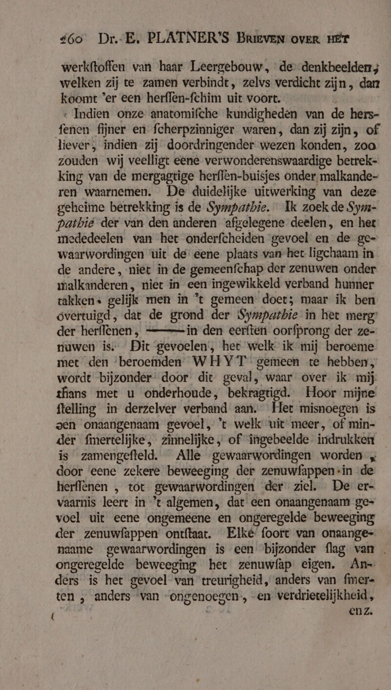 werkftoffen van haar Leergebouw, de denkbeelderr ; welken zij te zamen verbindt, zelvs verdicht zijn, dan koomt ’er een herflen-fchim uit voort. « Indien onze anatomifche kundigheden van de hers- fenen fijner en fcherpzinniger waren, dan zij zijn, of liever, indien zij doordringender wezen konden, zoo zouden wij veelligt eene verwonderenswaardige betrek- king van de mergagtige herflen-buisjes onder, malkande- ren waarnemen. De duidelijke uitwerking van deze geheime betrekking is de Sympatbie. Ik zoek de Sym- pathie der van den anderen afgelegene deelen, en het mededeelen van het onderfcheiden gevoel en: de ge- waarwordingen ‘uit de eene. plaats van het ligchaam in de andere, niet in de gemeenfchap der zenuwen onder malkanderen , niet in een ingewikkeld verband hunner rakken« gelijk men in *t gemeen’ doet; maar ik ben óvertuigd, dat de grond der Symparbie in het merg: der herffenen, ———in den eerften oorfprong der ze- nuwen is. Dit gevoelen’, her welk ik mij beroeme met den ‘beroemden WHYT gemeen te hebben, wordt bijzonder door dit geval, waar over ik mij thans met u onderhoude, bekragtigd. Hoor mijne ftelling in derzelver verband aan. Het misnoegen is oen onaangenaam gevoel, ’t welk uit meer, of min- der fmertelijke, zinnelijke „ of ingebeelde- indrukken is zamengefteld. Alle gewaarwordingen worden „ door ‘eene zekere beweeging der zenuwfappen “in de herflenen , tot gewaarwordingen der ziel. De er- vaarnis leert in ’t algemen, dat een onaangenaam ge- voel uit eene ongemeene en ongeregelde beweeging der zenuwfappen ontftaat. Elke’ foort van onaange- naame gewaarwordingen is een bijzonder flag van . ongeregelde beweeging het zenuwfap eigen. An ders is het gevoel van treurigheid, anders van fmer- ten , anders van “ongenoegen, en verdrietelijkheid, a enz.