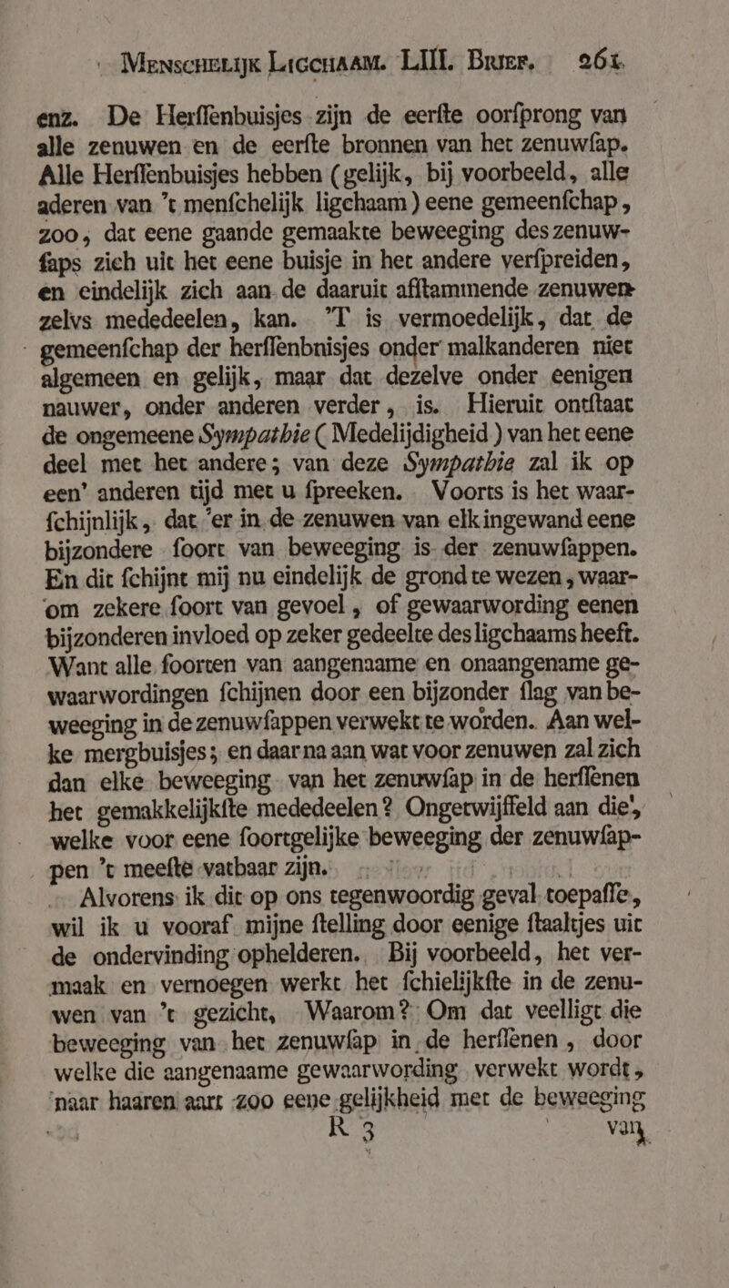 enz. De Herffenbuisjes-zijn de eerfte oorfprong van alle zenuwen en de eerfte bronnen van het zenuwfap. Alle Herffenbuisjes hebben (gelijk, bij voorbeeld, alle aderen van ’ menfchelijk ligchaam ) eene gemeenfchap , 200, dat eene gaande gemaakte beweeging des zenuw- faps zich uit het eene buisje in het andere verfpreiden, en eindelijk zich aande daaruit afftammende zenuwen zelvs mededeelen, kan. ’T is vermoedelijk, dat de - gemeenfchap der herflenbnisjes onder malkanderen niec algemeen en gelijk, maar dat dezelve onder eenigen nauwer, onder anderen verder, is. Hieruit ontftaat de ongemeene Sympatbie ( Medelijdigheid ) van het eene deel met het andere; van deze Sympatbie zal ik op een’ anderen tijd met u fpreeken. Voorts is het waar- fchijnlijk „ dat ’er in de zenuwen van elkingewand eene bijzondere foort van beweeging is. der zenuwfappen. En dit fchijnt mij nu eindelijk de grond te wezen , waar- ‘om zekere foort van gevoel , of gewaarwording eenen bijzonderen invloed op zeker gedeelte des ligchaams heeft. Want alle foorten van aangenaame en onaangename ge- waarwordingen fchijnen door een bijzonder flag van be- weeging in de zenuwfappen verwekt te worden. Aan wel- ke mergbuisjes ; en daar na aan wat voor zenuwen zal zich dan elke beweeging van het zenuwfap in de herflenen het gemakkelijkfte mededeelen ? Ongetwijfeld aan die, welke voor eene foortgelijke beweeging der zenuw{ap- pen ’t meefte vatbaar zijn. loor Hd ‚mobil — Alvorens: ik dit op ons tegenwoordig geval toepaffe., wil ik u vooraf. mijne ftelling door eenige ftaaltjes uit de ondervinding ophelderen. Bij voorbeeld, het ver- maak en vernoegen werkt het fchielijkfte in de zenu- wen van ’t gezicht, Waarom? Om dat veelligt die beweeging van het zenuwfäp in‚de herflenen , door welke die aangenaame gewaarwording verwekt wordt , ‘naar haaren: aars -zoo eene gelijkheid mer de beweeging «od Rr ge | van,