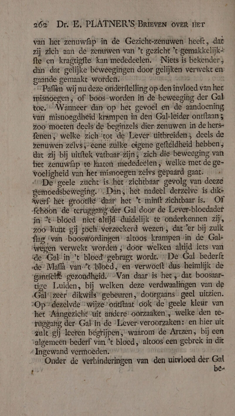 van ‘het zehuwfap' in de Gezicht-zenuwen heeft, ‚dat zij zich aan de zenuwen van ’t gezicht ’e gemakkelijk fte en kragtigfte ‘kan mededeelen. Niets is bekender ; dan dat gelijke béweegingen door gelijken verwekt en: gaande gemaakt worden. cl NE IED OOR +Paflen wij nu deze oriderftelling op den invloed van het mistöegen ; of boos-worden in de beweeging der Gal toe. Wänneer ‘dan op het gevoel en 'de aandoening van misnoegdheid krampen in den 'Gal-leider ontftaanz zoo moeten deels’ de beginzels dier: zenuwen in de hers- fenen,’ welke zich‘tor de Lever uitbreiden; deels de kenuwen zelvs;- eene zulke eigene gefteldheid hebben ; dat zij bij uitftek watbaar-zijn ; zich die beweeging van het zenuwfap té are medededlen ; welke mer de ge- voeligheid van her'misnoegen zelvs gepaard gaat: „De'geele zücht ishet zichtbtar gevolg van deeze getnoedsbeweging.'» Dan, het nadeel derzelve is.dik- werf. het grootte: dad) het ’t minfk zichtbaar is. Of Fehöon de teruggarig-der Gal door de Lever-bloedader in 2%-blóed tiet altijd duidelijk te onderkennen zij’, zoó'kunt gij töch'verzeekerd wezen, dat er bij zulk flag “van -booswördingen' altoos krampen sin de Gale “wegen werwekt wordeit ; door 'welken altijd iets van de: Get in ’t bloed gebragt wordt. De Gal bederft «de Maflà van'?t Bloed, en verwoeft dus heimlijk de ‚SäntfeHt gezondheid.” “Van daar is het „dat boosaar- tige Luiden, bij welken deze verdwaalingen van de „Gal zeer dikwils gebeuren „doorgaans «geel uitzien. Op dezelvde “wijze” oritftaat dok de geele kleur van het Aângezicht ait andere’ oorzaaken', welke den te- túgdang der- Gal in de ‘Lever: veroorzaken: en hier uit zult gij leeren begrijpen,'waarom de Artzen, bij een algemeen bederf van % bloed „altoos een gebrek in dit “Ingewand vermoeden. Bull Onder de verhinderingen van ‘den uitvloed der Pr ij j er