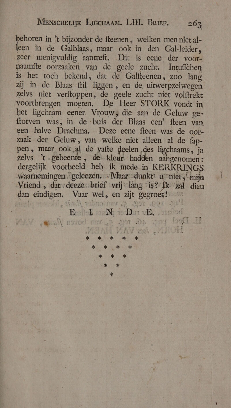 behoren in % bijzonder de fteenen, welken men niet.al- leen in de Galblaas, maar ook in den Gal-leider, zeer menigvuldig aantreft. Dit is eene der voor- naamfte oorzaaken van de geele zucht. Intuffchen is het toch bekend, dat de Galfteenen, zoo lang zij in de Blaas flil liggen, en de, uitwerpzelwegen zelvs niet verftoppen, de geele zucht niet volftrekt voortbrengen moeren. De Heer STORK vondt in het ligchaam eener Vrouws die aan de Geluw ge- ftorven was, in de ‘buis der Blaas een’ fteen van een halve Drachma. Deze eene fteen was de oor- zaak der Geluw, van welke niet alleen al de fap- pen, maar ook,al de vafte deelen ‚des ligchaams, ja zelvs ’t.gebeente , de: kleur hadden aangenomen: dergelijk voorbeeld heb ik mede in KERKRINGS waarnemingen “geleezen. > Maar--duake: u niet; mijn Vriend , dar „deeze. brief „vrij lang “is? Ik zal dien dan eindigen. Vaar wel, en zijt gegroet! Ershl 2 Di «B, od