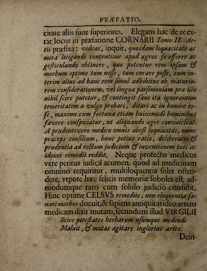 citate aliis funt fuperiores. Elegans hac de reex- tat locus in praefatione CORNARII Tomo 11. Ae- tii praefixa i videas, inquit, quosdam loquacitate ac mira litigandi contentione apud agros fe efferre ac gejiiculando obtinere , quo putentur rem ipfam & morbum optime tum noffe, tum curare pojje, cum in- terim alius ad banc rem fimul adhibitus ob maturio¬ rem confderationem, vel lingua parfimoniam pra illo nihil [cire putetur, Qfe contingit fane ita ignorantem temeritatem a vulgo probari, ditari ac in honore es- fe, maxime cum fortuna etiam huiusmodi hominibus favere confpicidtur, ut aliquando ager convalefcat. A prudenti vero medico omnis abef loquacitas, omne praceps confilium, hunc potius ratio, deliberatio prudentia ad reBum judicium & inventionem tuti ac idonei remedii reddit, Neque profe£to medicus vere peritus iudicii acumen, quod ad medicinam omnino requiritur, multiloquentia folet often- dere, vtpote haec felicis memoriae foboles eft, ad- modumque raro cum folido judicio confiftit. Hinc optime CELSVS remediis, non eloquentia fa¬ nari morbos docuit,& fapiens antiquitas ideo artem medicam dixit mutam,fecundum illud VIRGILII Scire potejlates herbarum ufumque medendi Maluit y & mutas agitare inglorius artes. Dein-