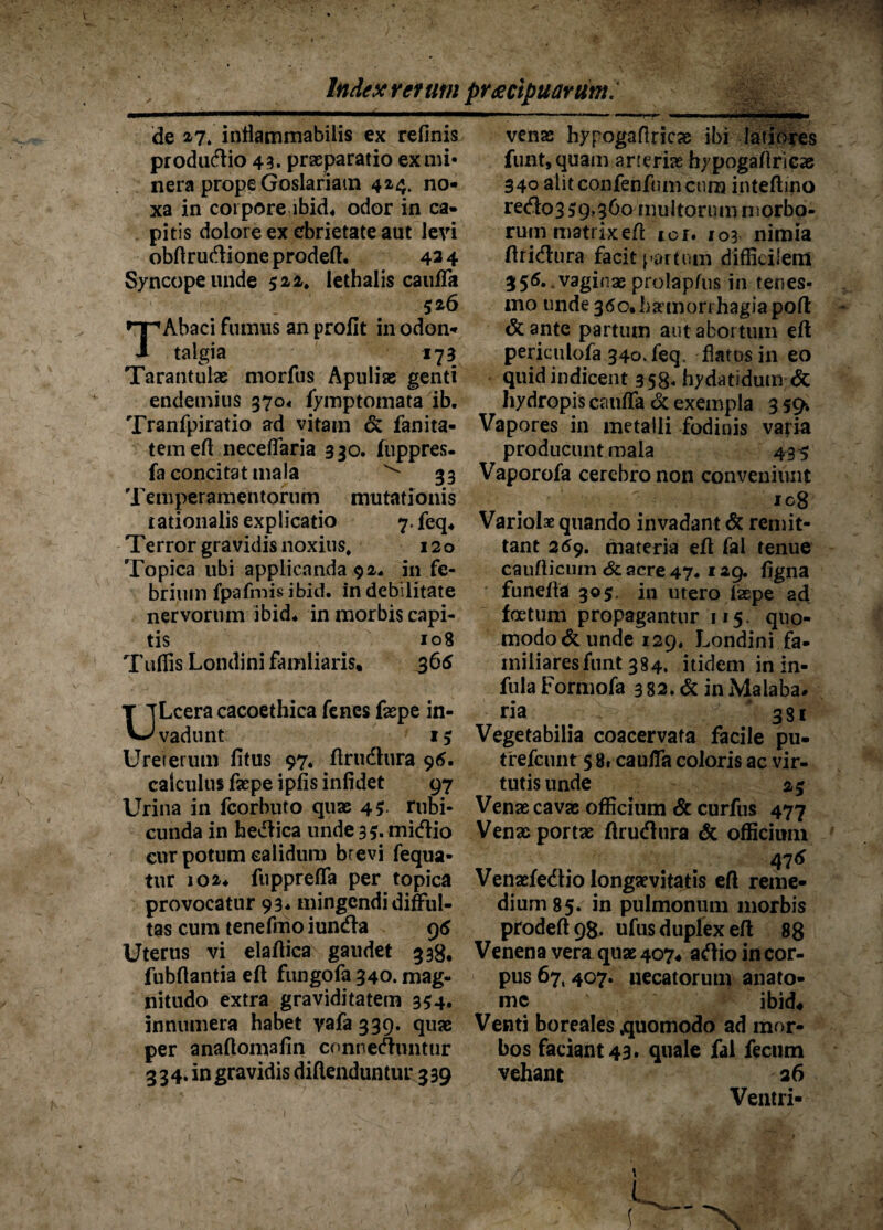 de 2-7. intiammabilis ex relinis pr odario 43. praeparatio exmi« nera prope Goslariatn 424. no¬ xa in corpore ibid« odor in ca¬ pitis dolore ex ebrietate aut levi obftrudioneprodeft. 434 Syncope unde 522. lethalis caulfa 526 Abaci fumus an profit in odon- talgia 173 Tarantulae morfus Apulias genti endemius 3704 fymptomata ib. Tranfpiratio ad vitam & fanita- temeft necefiaria 330. fuppres- fa concitat mala ^ 33 Temperamentorum mutationis rationalis explicatio 7.fcq* Terror gravidis noxius. 120 Topica ubi applicanda 92, in fe¬ brium fpafmis ibid. in debilitate nervorum ibid* in morbis capi¬ tis 108 T uffis Londini fam liaris, 365 T TLceracacoethica fenes faepe in- vJ vadunt 15 Ureterum litus 97. ftrudura 96. calculus faepe iplis infidet 97 Urina in fcorbuto quae 45 rubi¬ cunda in hedica unde 35. midio cur potum calidum brevi fequa- tnr 102* fupprelTa per topica provocatur 93* mingendi difful- tas cum tenefmo iunda 9 6 Uterus vi elaftica gaudet 338, fubftantia eft fungofa340.mag- nitudo extra graviditatem 354. innumera habet yafa 339. quae per anallomalin conneduntur 334. in gravidis diftenduntur 339 venae hypogaflricae ibi latiores funt,quam arteriae hypogaliricae 340 alit confenfnm cum inteftino redo3 59.360 multorum morbo¬ rum matrix eft ici. 103 nimia ftridura facit partum difficilem 355. vaginae prolapfus in tenes¬ mo unde 360. hamori hagia poli & ante partum aut abortum eft periculofa 340. feq, flatos in eo quid indicent 358- hydatidum & hydropis caulfa & exempla 3 59* Vapores in metalli fodinis varia producunt mala 43 9 Vaporofa cerebro non conveniunt ig8 Variolae quando invadant & remit¬ tant 269. materia eft fai tenue caudicum & acre 47« 129. ligna funefta 305. in utero iaepe ad foetum propagantur 115. quo¬ modo & unde 129, Londini fa¬ miliares funt 384. itidem in in¬ fula Formofa 3 82. & in Maiaba* ria ' 331 Vegetabilia coacervata facile pu- trefcunt 5 8« caulfa coloris ac vir¬ tutis unde 29 Venae cavas officium & curfus 477 Venae portae ftrudura & officium 47* Venaefedio longaevitatis eft reme¬ dium 85. in pulmonum morbis prodeft98. ufus duplex eft 88 Venena vera quae 407, adio in cor¬ pus 67,407. necatorum anato- mc ibid« Venti boreales .quomodo ad mor¬ bos faciant 43. quale fai fecum vehant 26 Ventri-