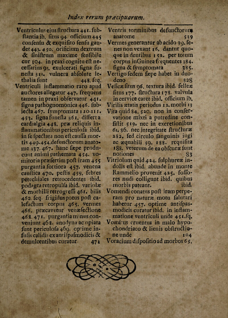 Ventriculus eius flrucftura 441. fub- ftantiaib. (itus 94. officium 445 confenfu & exquifito fenfu gau- - det 443. 4 50. orificium dextrum & finiftrum maxime fenfibile cur 104. in praxi cognitu eft ne- cellarius 93, exulcerati figna fu- neftaaiu vulnera abfoiute le- thalia funt 448. feq. Ventriculi inflammatio raro apud audores allegatur 447» frequens tamen ia praxi obfervatur 441« figna pathognomonica 446. fub- ieda 467. fymptomata 1 io 111« 453* fignafunefta 361. differta cardialgia 448» pras reliquis in¬ flammationibus periculofa ibid. in fe fpe&ata non efl cauffa mor¬ tis 449.454,defundorum anato* me 337.467. hanc faepe produ¬ cunt animi pathemata 454. vo¬ mitoria praefertim pofl iram 435 purgantia fortiora 457. venena cauflica 470* peftis 459* febres petechiales retrocedentes ibid. podagra retropulfa ibid. variolae & morbilli retrogrefli 461. bilis 462. feq. frigidus potus pofl ca- lefadum corpus 465, vermes 466. praecavetur venaefectione 4(58.471. purgantia minus con¬ veniunt 468. anodyna ac opiata funt periculofa 469. optime in- fu fis calidis exantifpafmodicis & demulcentibus curatur 471 Ventris torminibus de fundor un* anatome $39 Vermes generantur ab acido 39. fe- nesnon vexant i(5. dantur quo¬ que in dentibus 132. per totum corpus inGuinea frequentes 384« figna & fymptomata 385. Vertigo fedem faepe habet in duo¬ deno 328 Veficae fitus q<5, textura ibid. felleae fitusi77. flrudurai78. valvula in cervice caret ibid. officium ib. Virilis aetatis periodus 12. morbi 13 Vita quid 84. 5*o. non in confer- vatione mixti a putredine con- fifiit $19. nec in excretionibus <5i. 86, nec integritate flrudurae 282. fed circulo fanguinis iugi ac aequabili 59. 188. reqnifita 188. veterum de ea obfcurae funt notiones ' 83 Vitriolum quid 424. fulphureae in¬ dolis eft ibid. abunde in monte Rammelio provenit 425. foffo- res nudi colligunt ibid. quibus morbis pateant. ibid. Vomendi conatus pofl iram perpe¬ ram pro naturae motu falutari habetur 457. optime antifpas- modicis curatur ibid. in inflam¬ matione ventriculi unde 4Si.fq. Vomitus cruentus in malo hypo¬ chondriaco & lienis obflrudio- neunde 104 Voracium djfpofitioad morbos <5$,