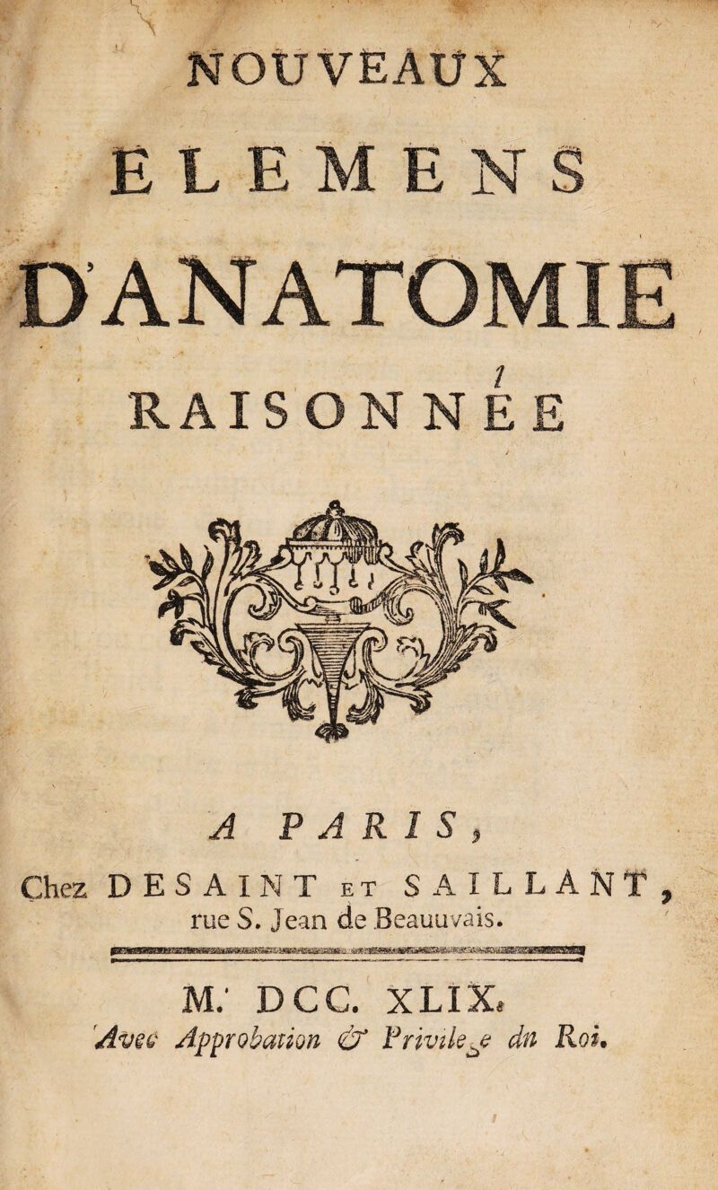 NOUVEAUX Ë L E M E N S DANATOMIE RAISONNEE ' I A PARIS, Chez DESAINT et SAILLANT, rue S. Jean de Beauuvais. pawp— iw—n'iiNyniMÉinfiif'i ..mi, un m: dcc. xlix. 'Avec Approbation & Privilège dn Roi.