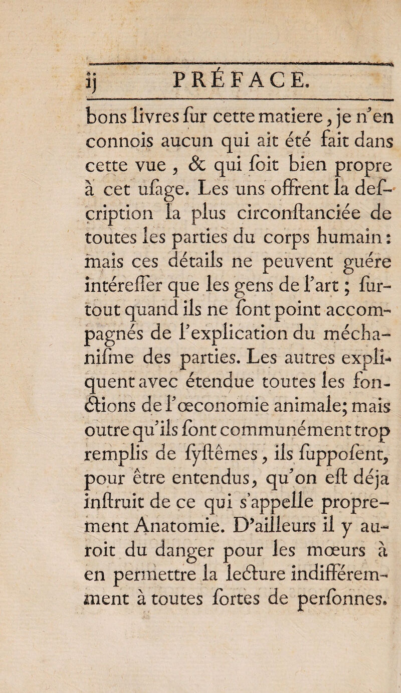 bons livres fur cette matière, je n’en connois aucun qui ait été fait dans cette vue , 8c qui foit bien propre à cet ulàge. Les uns offrent la deff- çription la plus circonftanciée de toutes les parties du corps humain : mais ces détails ne peuvent guère intérefîer que les gens de l’art ; fur- tout quand ils ne font point accom¬ pagnés de l’explication du mécha- niffne des parties. Les autres expli¬ quent avec étendue toutes les fon¬ ctions de l’œconomie animale; mais outre qu’ils font communément trop remplis de fyftêmes, ils fuppofont, pour être entendus, qu’on eft déjà inftruit de ce qui s’appelle propre¬ ment Anatomie. D’ailleurs il y au- roit du danger pour les mœurs à en permettre la leéture indifférem¬ ment à toutes fortes de perfonnes.