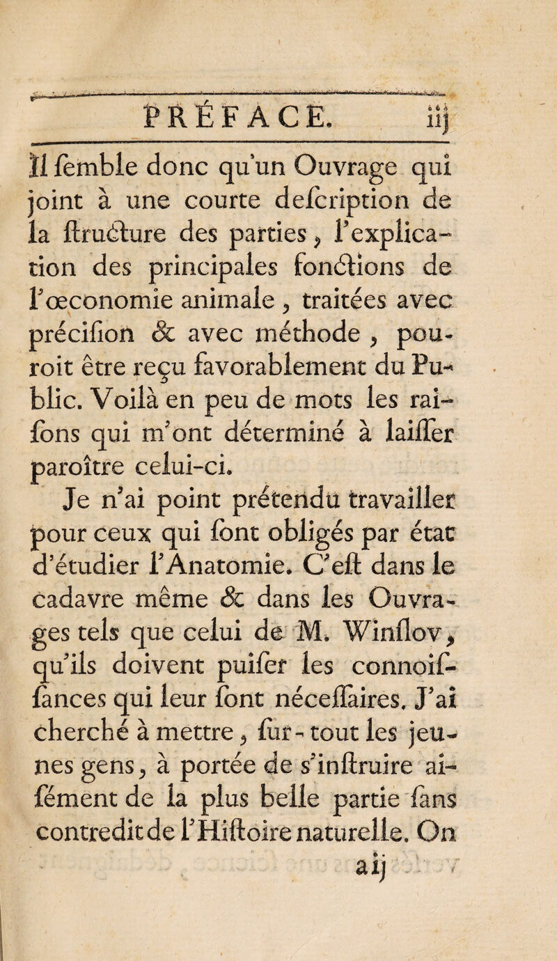PRÉFACE. Üj ïi fomble donc qu’un Ouvrage qui joint à une courte defoription de la ftruéture des parties, l’explica¬ tion des principales fonétions de l’oeconomie animale , traitées avec précifion & avec méthode , pou- roit être reçu favorablement du Pu¬ blic. Voilà en peu de mots les rai- lons qui m’ont déterminé à laiiler paroître celui-ci. Je n’ai point prétendu travailler pour ceux qui font obligés par état d’étudier l’Anatomie. C’eft dans le cadavre même & dans les Ouvra¬ ges tels que celui de M. Winflov, qu’ils doivent puifof les connoif- lànces qui leur font néceflàires. J’ai cherché à mettre, for- tout les jeu¬ nes gens, à portée de s’inftruire al- Cément de la plus belle partie fans contredit de l’Hiftoire naturelle. On aij ;