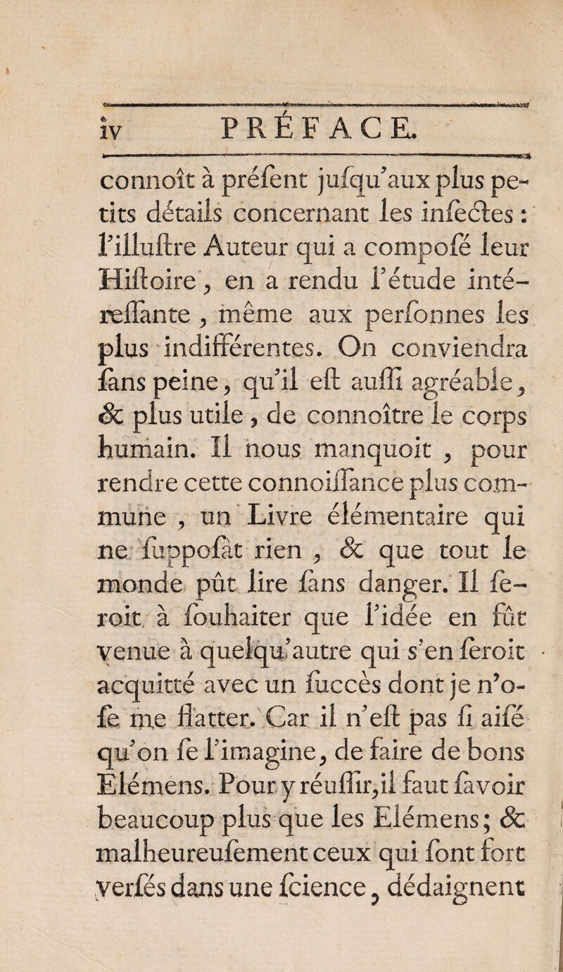 IV IP —— —™-----——' 1 1 connoît à prélent jufqu’auxplus pe¬ tits détails concernant les inleéfes : l’iiluftre Auteur qui a compofé leur Hiftoire, en a rendu l’étude inté- reffante , même aux perfonnes les plus indifférentes. On conviendra fans peine, qu’il eft auffi agréable, 8c plus utile , de connoître le corps humain. Il nous manquoit , pour rendre cette connoiffance plus com¬ mune , un Livre élémentaire qui ne flippofàt rien , 8c que tout le monde pût lire làns danger. Il fè- roit à fouhaiter que l’idée en fût venue à quelqu’autre qui s’en leroit acquitté avec un liiccès dont je n’o- £e me flatter. Car il n’efl; pas fl aile qu’on fe l’imagine, de faire de bons Eiémens. Pour y réuflir,ii faut lavoir beaucoup plus que les Eiémens ; 8c malheureulèment ceux qui font fort verfés dans une Icience, dédaignent