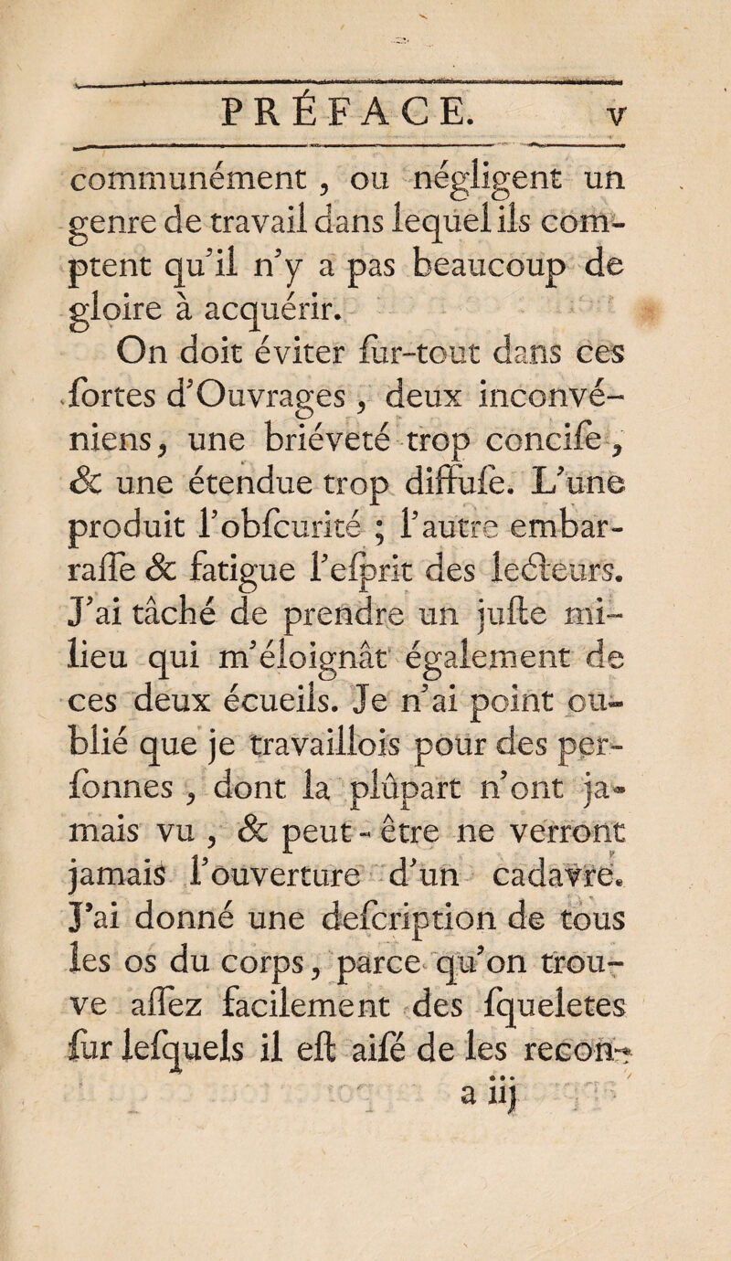 communément, ou négligent un genre de travail dans lequel ils com¬ ptent qu’il n’y a pas beaucoup de gloire à acquérir. On doit éviter fur-tout dans ces fortes d’Ouvrages, deux inconvé- niens, une brièveté trop concile, Sc une étendue trop diffufè. L’une produit l’obfcurité ; l’autre embar- ralfe Sc fatigue l’efprit des leéïeurs. J’ai tâché de prendre un jufte mi¬ lieu qui m’éloignât également de ces deux écueils. Je n’ai point ou¬ blié que je travaillois pour des per- fbnnes , dont la plûpart n’ont ja¬ mais vu , & peut - être ne verront jamais l’ouverture d’un cadavre. J’ai donné une defcription de tous les os du corps, parce qu’on trou¬ ve allez facilement des fqueletes fur iefquels il eft aile de les recon-