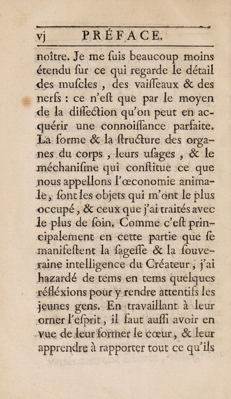 noître. Je me fuis beaucoup moins étendu fur ce qui regarde le détail des mufcles , des vaiifeaux 8c des nerfs : ce n’eft que par le moyen de la difïèélion qu’on peut en ac¬ quérir une connoiflance parfaite, La forme 8c la ftruélure des orga¬ nes du corps , leurs ufages , de le méchanilme qui conftitue ce que nous appelions l’œconomie anima¬ le , font les objets qui m’ont le plus occupé, 8c ceux que j’ai traités avec le plus de foin, Comme c’eft prin¬ cipalement en cette partie que le manifeftent la lageiîe 8c la fouve- raine intelligence du Créateur, j’ai bazardé de tems en tems quelques réfléxions pour y rendre attentifs les jeunes gens. En travaillant à leur orner Peforit, il faut aufïî avoir en Vue de leur former le cœur, 8c leur apprendre à rapporter tout ce qu’ils