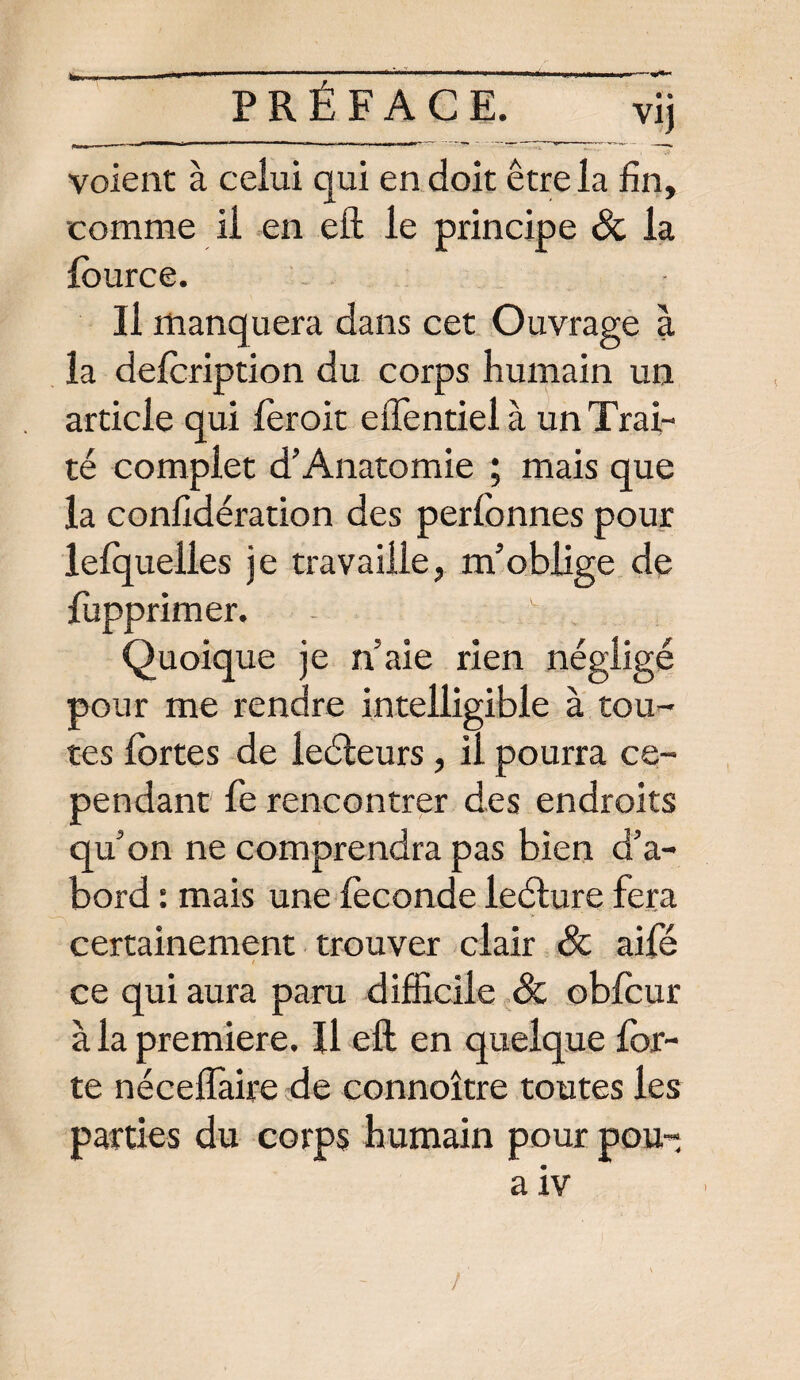 voient à celui qui en doit être la fin, comme il en eft le principe & la lource. Il manquera dans cet Ouvrage à la defoription du corps humain un article qui féroit effentiel à un Trai¬ té complet d’Anatomie ; mais que la conlidération des perfonnes pour lefquelles je travaille, m’oblige de fupprimer. - ' Quoique je n’aie rien négligé pour me rendre intelligible à tou¬ tes fortes de ieéleurs, il pourra ce¬ pendant fe rencontrer des endroits qu’on ne comprendra pas bien d’a¬ bord : mais une féconde ledture fera certainement trouver clair Ôc aifé ce qui aura paru difficile & obfcur à la première. Il eft en quelque for¬ te néceflaire de connoître toutes les parties du corps humain pour pou- a iv > /