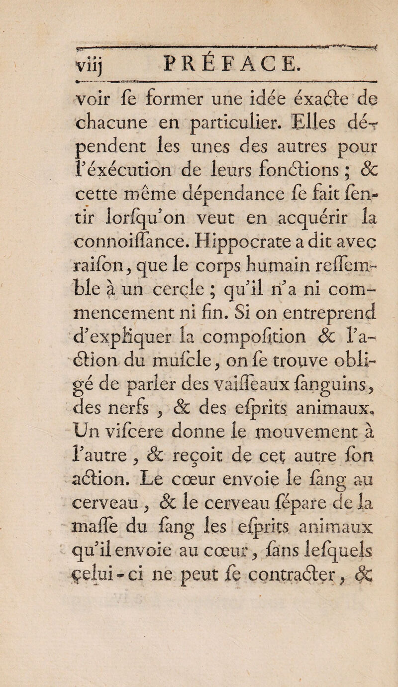 Vil) -— — voir fe former une idée éxacte de chacune en particulier. Elles dé¬ pendent les unes des autres pour Féxécution de leurs fonctions ; 8c cette même dépendance fe fait fen- tir lorfqu’on veut en acquérir la connoilfance. Hippocrate a dit avec railon, que le corps humain reffem- ble à un cercle ; qu'il n'a ni com¬ mencement ni fin. Si on entreprend d'expliquer la compofition 8c l'a¬ ction du mufcle, on fe trouve obli¬ gé de parler des vaiffeaux fànguins, des nerfs , & des efprits animaux. Un vifcere donne le mouvement à l’autre , & reçoit de ceç autre fbn action. Le cœur envoie le fàng au cerveau , 8c le cerveau fépare de la mafle du fang les efprits animaux qu'il envoie au cœur, fans lefquels çelui - ci ne peut fe contracter, &
