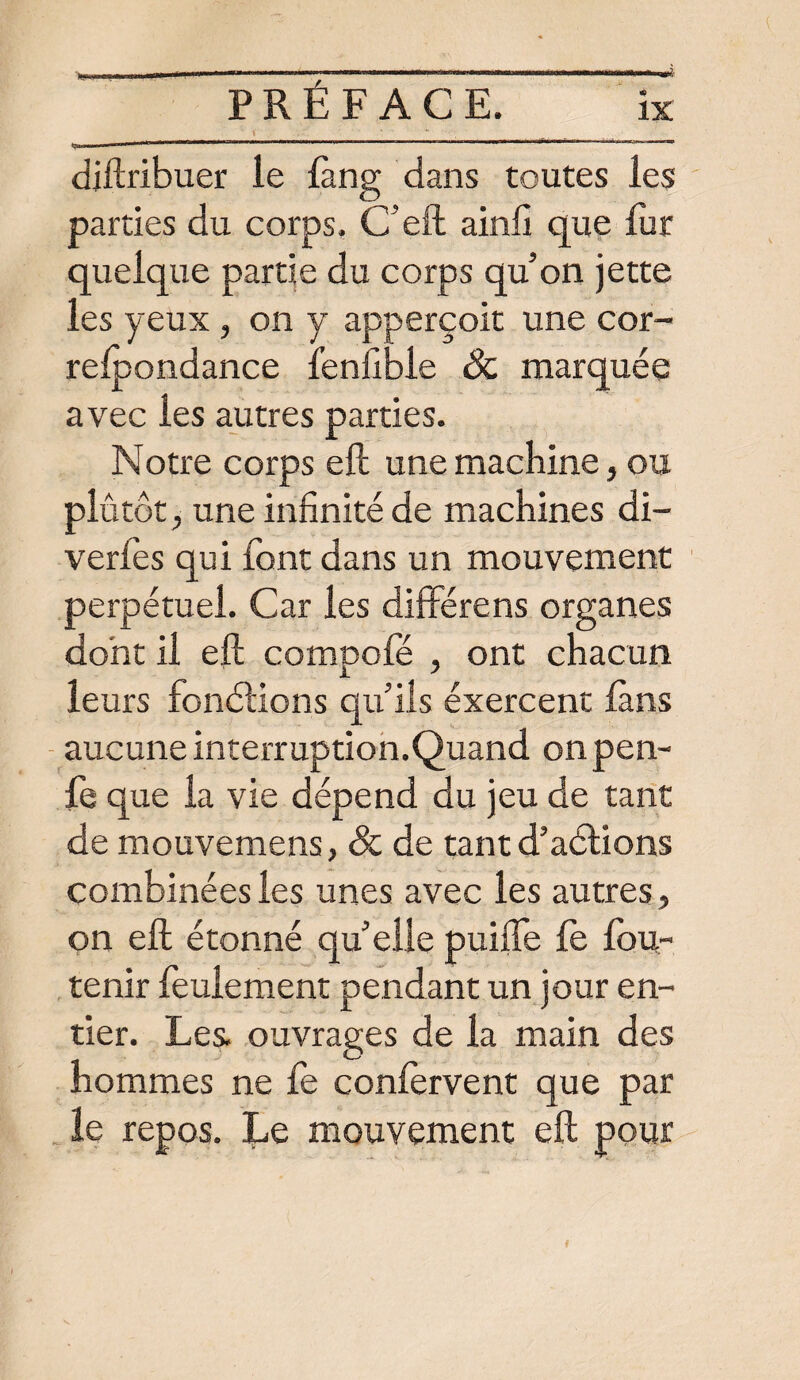 IX diftribuer le fàng dans toutes les parties du corps. C’eft ainli que fur quelque partie du corps qu’on jette les yeux , on y apperçoit une cor- refpondance fenfibie Sc marquée avec les autres parties. Notre corps eft une machine, ou plutôt, une infinité de machines di- verfès qui font dans un mouvement perpétuel. Car les diffère ns organes dont il eft compofé , ont chacun leurs fonctions qu’ils éxercent fans aucune interruption.Quand on pen- fe que la vie dépend du jeu de tant de mouvemens, & de tant d’aétions combinées les unes avec les autres, on eft étonné quellepuilfe fe fou- tenir feulement pendant un jour en¬ tier. Les. ouvrages de la main des hommes ne fe confervent que par le repos. Le mouvement eft pour f