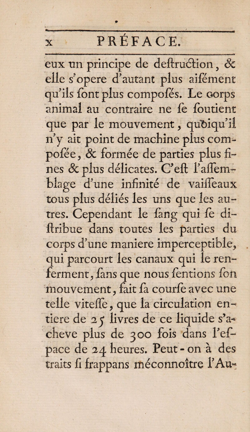 eux un principe de deltruébon, Sc elle s'opère d’autant plus aifément qu’ils font plus compofés. Le corps animal au contraire ne le foutient que par le mouvement, quoiqu’il n’y ait point de machine plus com- pofée, Sc formée de parties plus fi¬ nes & plus délicates. C’eft i’alfem- blage d’une infinité de vailfoaux tous plus déliés les uns que les au¬ tres. Cependant le làng qui le di~ ftribue dans toutes les parties du corps d’une maniéré imperceptible, qui parcourt les canaux qui le ren¬ ferment, fans que nous fondons fon mouvement, fait fa courfo avec une telle vitelfo, que la circulation en¬ tière de 25 livres de ce liquide s’a¬ chève plus de 300 fois dans l’efi* pace de 24 heures. Peut - on à des traits fi frappans méconnoître l’Aur