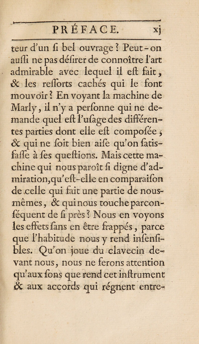 xj teur d'un fi bel ouvrage? Peut-on auffi ne pas délirer de connoître l’art admirable avec lequel il eft fait, & les relîorts cachés qui le font mouvoir ? En voyant la machine de Marly, il n’y a perlonne qui ne de¬ mande quel eft l’ulàge des différen¬ tes parties dont elle eft compofée $ 8c qui ne foit bien aile qu’on fatis- fafle à lès queftions. Mais cette ma¬ chine qui nous paroît fi digne d’ad- miration,qu’eft-elle en comparaifon de celle qui fait une partie de nous- mêmes, & qui nous touche parcon- féquent de fi près ? Nous en voyons les effets fans en être frappés, parce que l’habitude nous y rend inlènfi- bies. Qu’on joue du clavecin de¬ vant nous, nous ne ferons attention qu’aux fons que rend cet inftrument 8c aux accords qui régnent entre-