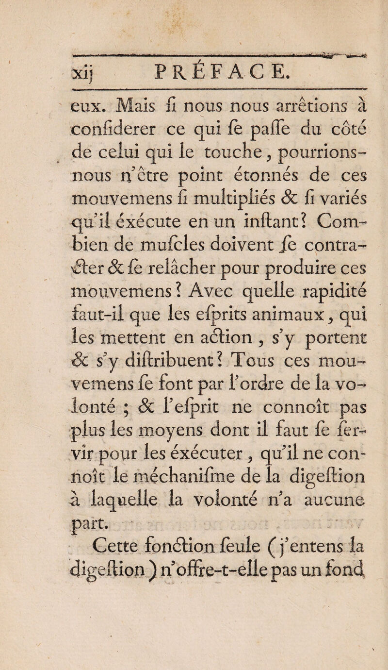 a eux. Mais fi nous nous arrêtions confiderer ce qui fe paffe du côté de celui qui le touche, pourrions- nous n’être point étonnés de ces mouvemens fi multipliés Sc fi variés qu'il exécute en un inftant ? Com¬ bien de mufcles doivent fe contra- 'éler Sc fe relâcher pour produire ces mouvemens? Avec quelle rapidité faut-il que les efprits animaux, qui les mettent en aélion , s’y portent Sc s’y diftribuent ? Tous ces mou¬ vemens fe font par l’ordre de la vo¬ lonté ; Sc i’elprit ne connoît pas plus les moyens dont il faut fe fer- vir pour les éxécuter, qu’il ne con¬ noît le méchanifme de la digeftion à laquelle la volonté n’a aucune part. Cette fonélion feule (j’entens la digeftion ) n offre-t-elle pas un fond