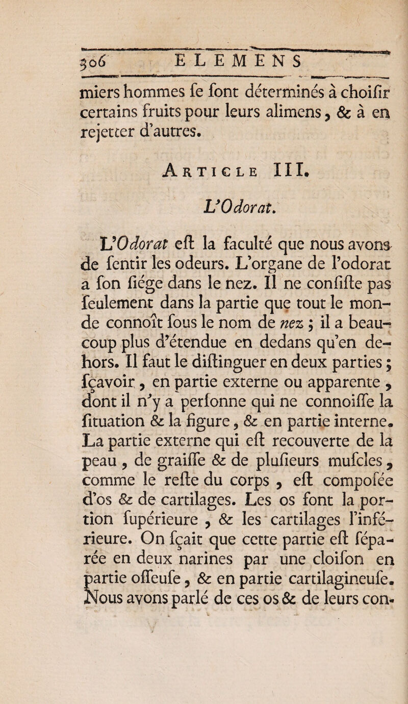 miers hommes fe font déterminés à choifir certains fruits pour leurs alimens, & à en rejetter d’autres. Article III* U Odorat» UOdorat eft la faculté que nous avons de fentir les odeurs. L’organe de l’odorat a fon liège dans le nez. Il ne confifle pas feulement dans la partie que tout le mon¬ de connoît fous le nom de nez ; il a beau¬ coup plus d’étendue en dedans qu’en de¬ hors. Il faut le diftinguer en deux parties ; fçavoir , en partie externe ou apparente , dont il n’y a perfonne qui ne connoiffe la fituation Sz la figure ? Sz en partie interne. La partie externe qui eft recouverte de la peau ? de graiffe Sz de plufieurs mufcles 5 comme le refte du corps , eft compofée d’os Sz de cartilages. Les os font la por¬ tion fupérieure , Sz les cartilages l’infé¬ rieure. On fçait que cette partie eft répa¬ rée en deux narines par une cloifon en partie offeufe ? Sz en partie cartilagineufe. Nous avons parlé de ces os & de leurs coa-