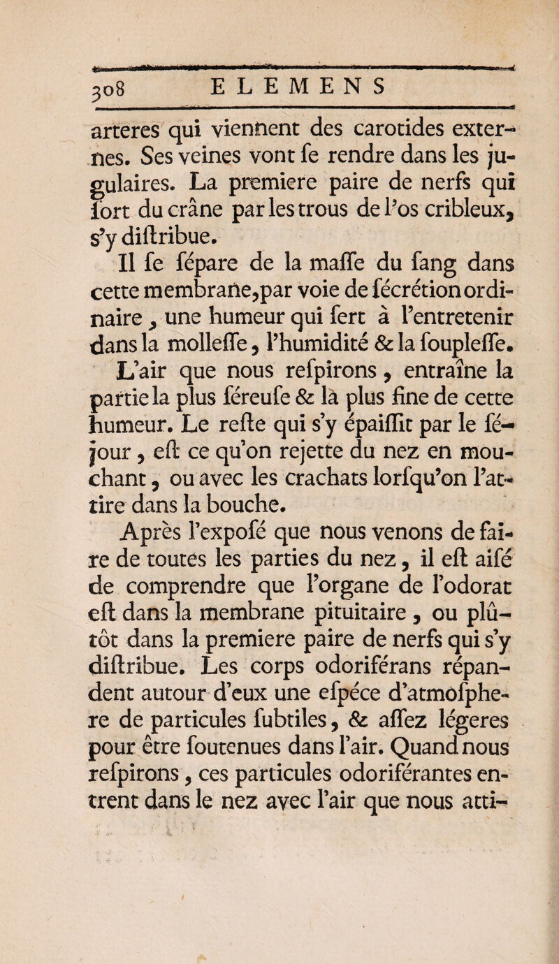 3°B M* arteres qui viennent des carotides extern nés. Ses veines vont fe rendre dans les ju¬ gulaires. La première paire de nerfs qui fort du crâne par les trous de l’os cribleux, s’y diltribue. Il fe fépare de la maffe du fang dans cette membrane,par voie de fécrétionordi¬ naire j une humeur qui fert à l’entretenir dans la molleffe, l’humidité & la foupleffe. L’air que nous refpirons, entraîne la partie la plus féreufe & là plus fine de cette humeur. Le refte qui s’y épaiflit par le fé- jour, eft ce qu’on rejette du nez en mou¬ chant , ou avec les crachats lorfqu’on l’at¬ tire dans la bouche. Après l’expofé que nous venons de fai¬ re de toutes les parties du nez, il efl: aifé de comprendre que l’organe de l’odorat efl dans la membrane pituitaire , ou plu¬ tôt dans la première paire de nerfs qui s’y diftribue. Les corps odoriférans répan¬ dent autour d’eux une efpéce d’atmofphe- re de particules fubtiles, & affez légères pour être foutenues dans l’air. Quand nous refpirons, ces particules odoriférantes en¬ trent dans le nez avec l’air que nous atti-