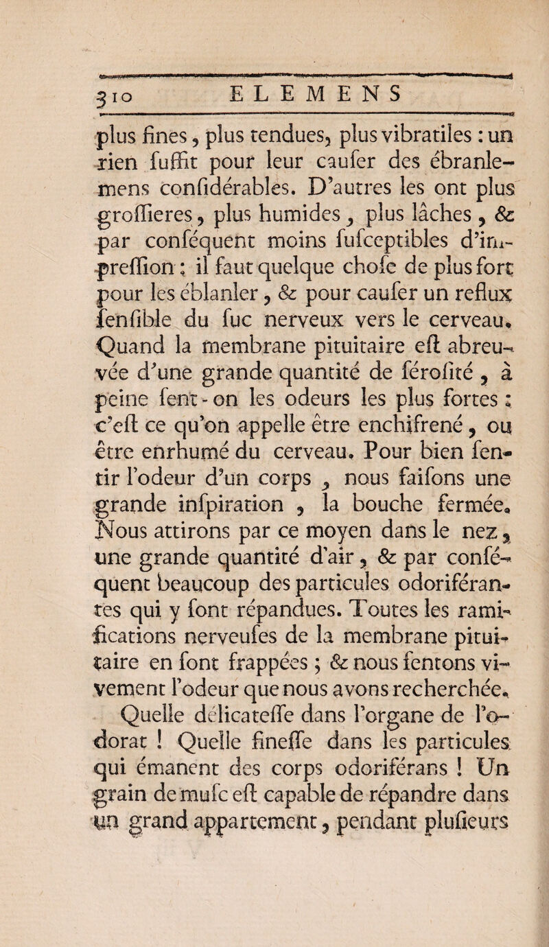 5ÏO plus fines, plus rendues5 plus vibratiles : un rien fuffit pour leur caufer des ébranle- mens confidérables. D’autres les ont plus groffieres ? plus humides, plus lâches ? & par conféquent moins fufceptibles d’im- preffion : il faut quelque chofe de plus fort pour les éblanler 3 & pour caufer un reflux fenfible du fuc nerveux vers le cerveau. Quand la membrane pituitaire efl abreu¬ vée d^une grande quantité de férofité 3 à peine fent - on les odeurs les plus fortes : c’efl: ce qu’on appelle être enchifrené , ou être enrhumé du cerveau. Pour bien fen- tir l’odeur d9un corps ^ nous faifons une grande infpiration 5 la bouche fermée. Nous attirons par ce moyen dans le nez % une grande quantité d’air ? & par confé¬ quent beaucoup des particules odoriféran¬ tes qui y font répandues. Toutes les rami¬ fications nerveufes de la membrane pitui¬ taire en font frappées ; & nous fentons vi¬ vement Fodeur que nous avons recherchée. Quelle délicatelle dans l’organe de l’o¬ dorat ! Quelle finefle dans les particules qui émanent des corps odoriférans ! Un grain demufc efl: capable de répandre dans yn grand appartement ? pendant plufieurs