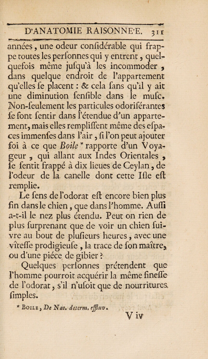 I D’ANATOMIE RAISONNE’E. 311 ***- ■'■■■  * .. ' »■■■■■—■ 1 im-o..^,.,.,^,,^ ..1111111 il années, une odeur confidérable qui frap¬ pe routes les perfonnes qui y entrent , quel¬ quefois même jufqu’à les incommoder , dans quelque endroit de l’appartement qu’elles fe placent : 8c cela fans qu’il y ait une diminution fenfible dans le mufc. Non-feulement les particules odoriférantes fefont fentir dans f étendue d'un apparte¬ ment, mais elles rempliffent même des efpa- ces immenfes dans l’air, fi l’on peut ajouter foi à ce que Boile * rapporte d’un Voya¬ geur 5 qui allant aux Indes Orientales , fe fentit frappé à dix lieues de Ceylan, de l’odeur de la. candie dont cette Ifie eft remplie. Le fens de l’odorat efi: encore bien plus fin dans le chien 9 que dans l'homme. Audi a-t-il le nez plus étendu. Peut on rien de plus furprenant que de voir un chien fui- vre au bout de plufieurs heures, avec une vîtefle prodigieufe , la trace de fon maître* ou d’une pièce de gibier l Quelques perfonnes prétendent que l’homme pourroit acquérir la même fineffe de l’odorat, s’il ifufoit que de nourritures, fimples. * Boile, De Nat. dstsrm, effluv* Viv