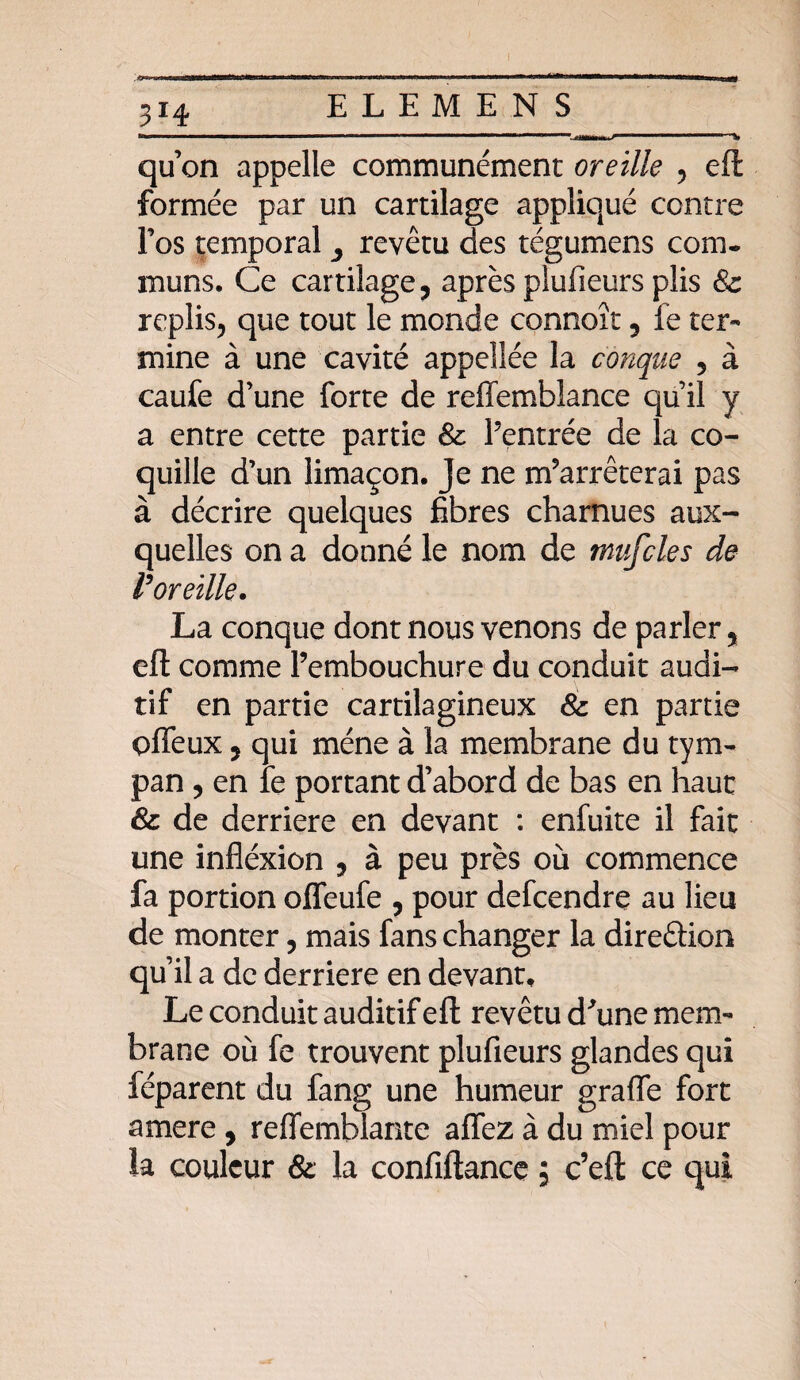 qu’on appelle communément oreille , eft formée par un cartilage appliqué contre l’os temporal y revêtu des tégumens corn* rnuns. Ce cartilage, après plufieurs plis & replis, que tout le monde connoît, le ter¬ mine à une cavité appeîîée la conque , à caufe d’une forte de reffemblance qu’il y a entre cette partie & l’entrée de la co¬ quille d’un limaçon. Je ne m’arrêterai pas à décrire quelques fibres charnues aux¬ quelles on a donné le nom de tnufcles de Voreille. La conque dont nous venons de parler, eft comme l’embouchure du conduit audi¬ tif en partie cartilagineux & en partie O fieux, qui mène à la membrane du tym¬ pan , en fe portant d’abord de bas en haut & de derrière en devant : enfuite il fait une infléxion , à peu près où commence fa portion offeufe , pour defcendre au lieu de monter, mais fans changer la direêlion qu’il a de derrière en devant. Le conduit auditif eft revêtu d'une mem¬ brane où fe trouvent plufieurs glandes qui féparent du fang une humeur grafle fort amere , reflemblante afîez à du miel pour la couleur & la confiftance ; c’eft ce qui