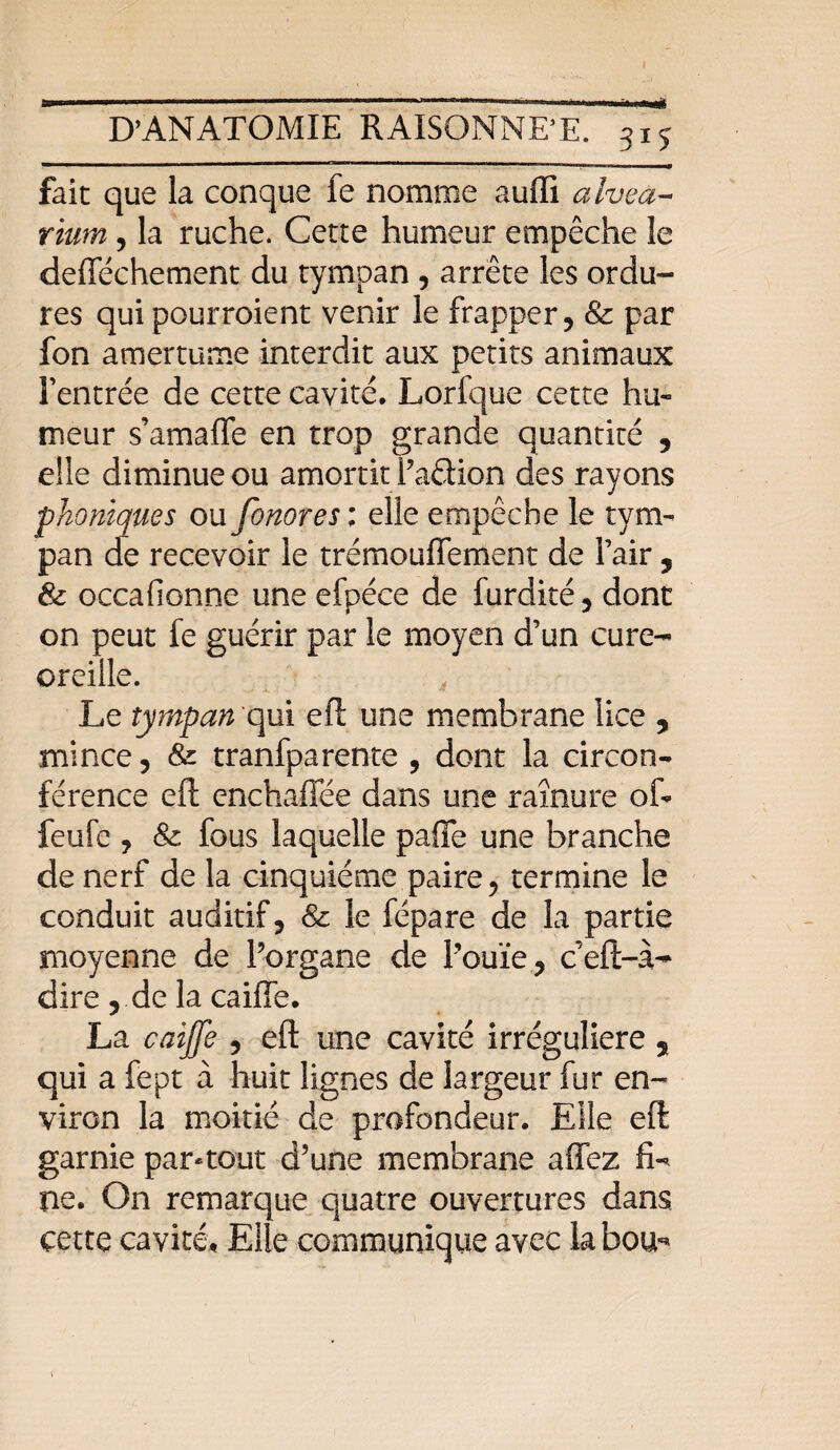 «à fait que la conque fe nomme aufli alvea- rium, la ruche. Cette humeur empêche le defféchement du tympan , arrête les ordu¬ res qui pourraient venir le frapper ? & par fon amertume interdit aux petits animaux Fentrée de cette cavité. Lorfque cette hu¬ meur s’amaffe en trop grande quantité , elle diminue ou amortit Paêiion des rayons phoniques ou fonores ; elle empêche le tym¬ pan de recevoir le trémouffement de Pair, & occafionne une efpéce de furdité, dont on peut fe guérir par le moyen d’un cure- oreille. Le tympan qui eft une membrane lice , mince, & tranfparente , dont la circon¬ férence eft enchaffée dans une rainure oft feufe y & fous laquelle paffe une branche de nerf de la cinquième paire 5 termine le conduit auditif ? & le fépare de la partie moyenne de Porgane de Pouïe? ceft-à- dire , de la caiffe. La caiffe , eft une cavité irrégulière 5 qui a fept à huit lignes de largeur fur en¬ viron la moitié de profondeur. Elle eft garnie par-tout d’une membrane affez fL ne. On remarque quatre ouvertures dans cette cavité. Elle communique avec la bou* i