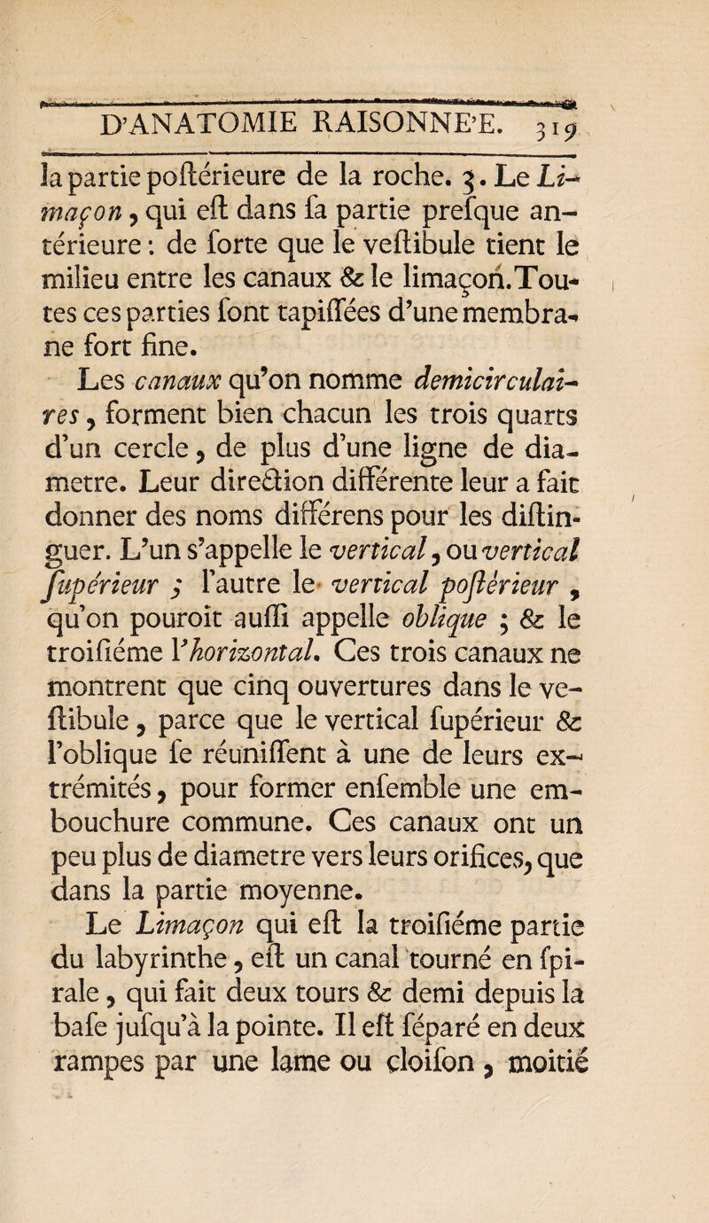 . - - *• ' —.——- i m la partie poftérieure de la roche. 5. Le Li¬ maçon y qui eft dans fa partie prefque an¬ térieure : de forte que le veftibule tient le milieu entre les canaux 8c le limaçon.Tou* tes ces parties font tapiffées d’une membra¬ ne fort fine. Les canaux qu’on nomme demicirculai- res y forment bien chacun les trois quarts d’un cercle, de plus d’une ligne de dia¬ mètre. Leur diredion différente leur a fait donner des noms différens pour les diftin- guer. L’un s’appelle le vertical y ou vertical fupe'rieur ; l’autre le vertical poflérieur , qu’on pouroît auffi appelle oblique ; 8c le troifiéme Y horizontal. Ces trois canaux ne montrent que cinq ouvertures dans le ve¬ ftibule , parce que le vertical fupérieur 8c l’oblique fe réunifient à une de leurs ex-; trémités, pour former enfemble une em¬ bouchure commune. Ces canaux ont un peu plus de diamètre vers leurs orifices^ que dans la partie moyenne. Le Limaçon qui eft la troifiéme partie du labyrinthe 5 eft un canal tourné en fpi- rale 5 qui fait deux tours & demi depuis la bafe jufqu’à la pointe. Il eft féparé en deux rampes par une lame ou çloifon , moitié