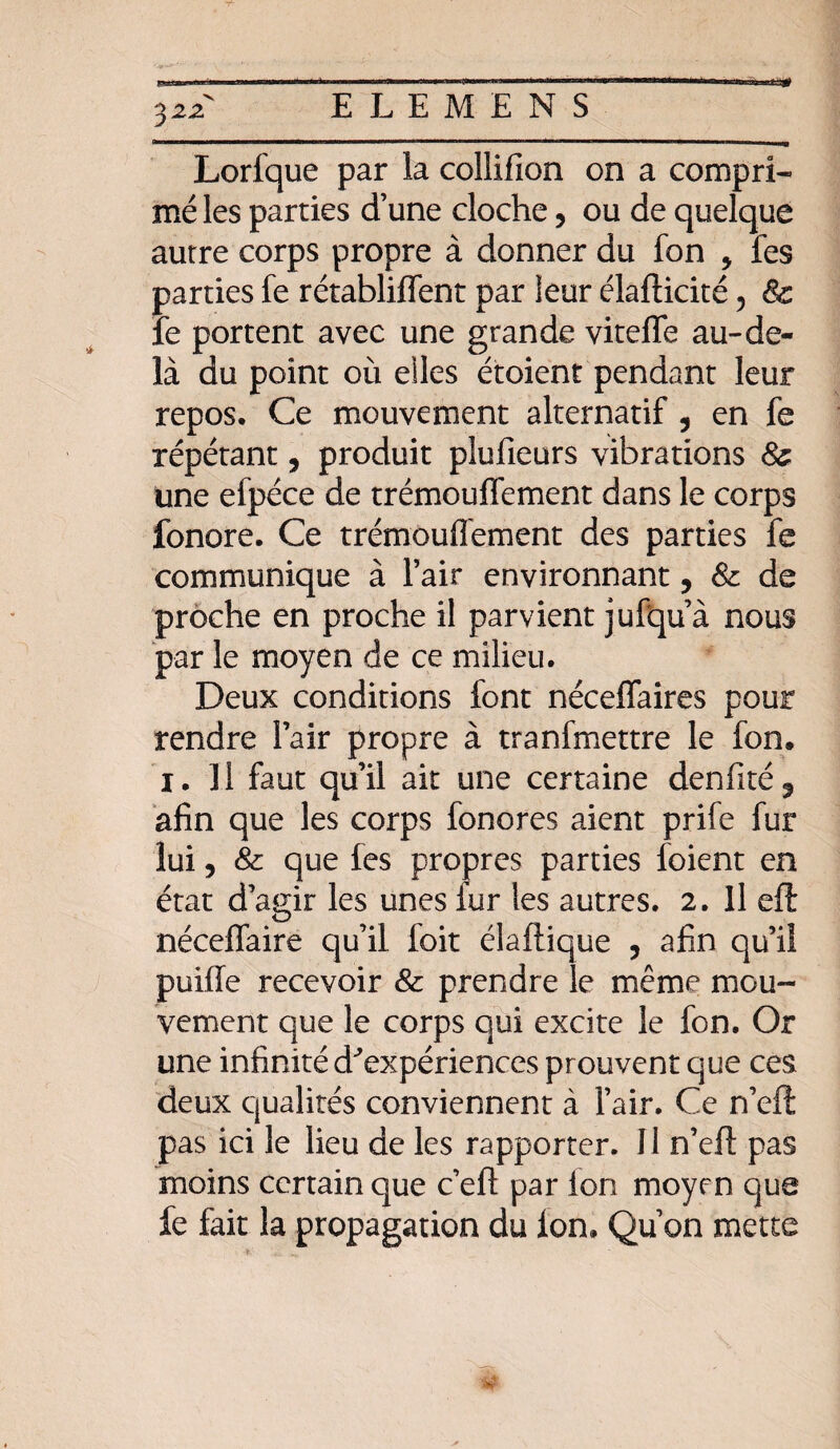 3 22 Lorique par la collifion on a compri¬ mé les parties d’une cloche, ou de quelque autre corps propre à donner du fon y fes parties fe rétabliffent par leur élafticité, & le portent avec une grande viteffe au-de¬ là du point où elles étoient pendant leur repos. Ce mouvement alternatif ? en fe répétant, produit plufieurs vibrations 8& une efpéce de trémouffement dans le corps fonore. Ce trémouffement des parties fe communique à l’air environnant, & de proche en proche il parvient jufqu’à nous par le moyen de ce milieu. Deux conditions font néceffaires pour rendre l’air propre à tranfmettre le fon, i. Il faut qu’il ait une certaine denfité5 afin que les corps fonores aient prife fur lui, & que fes propres parties foient en état d’agir les unes iur les autres. 2. Il eft néceffaire qu’il foit élaftique , afin qu’il puiffe recevoir & prendre le même mou¬ vement que le corps qui excite le fon. Or une infinité d'expériences prouvent que ces deux qualités conviennent à l’air. Ce n’eft: pas ici le lieu de les rapporter. Il n’eft pas moins certain que c eft par Ion moyen que fe fait la propagation du Ion. Qu’on mette