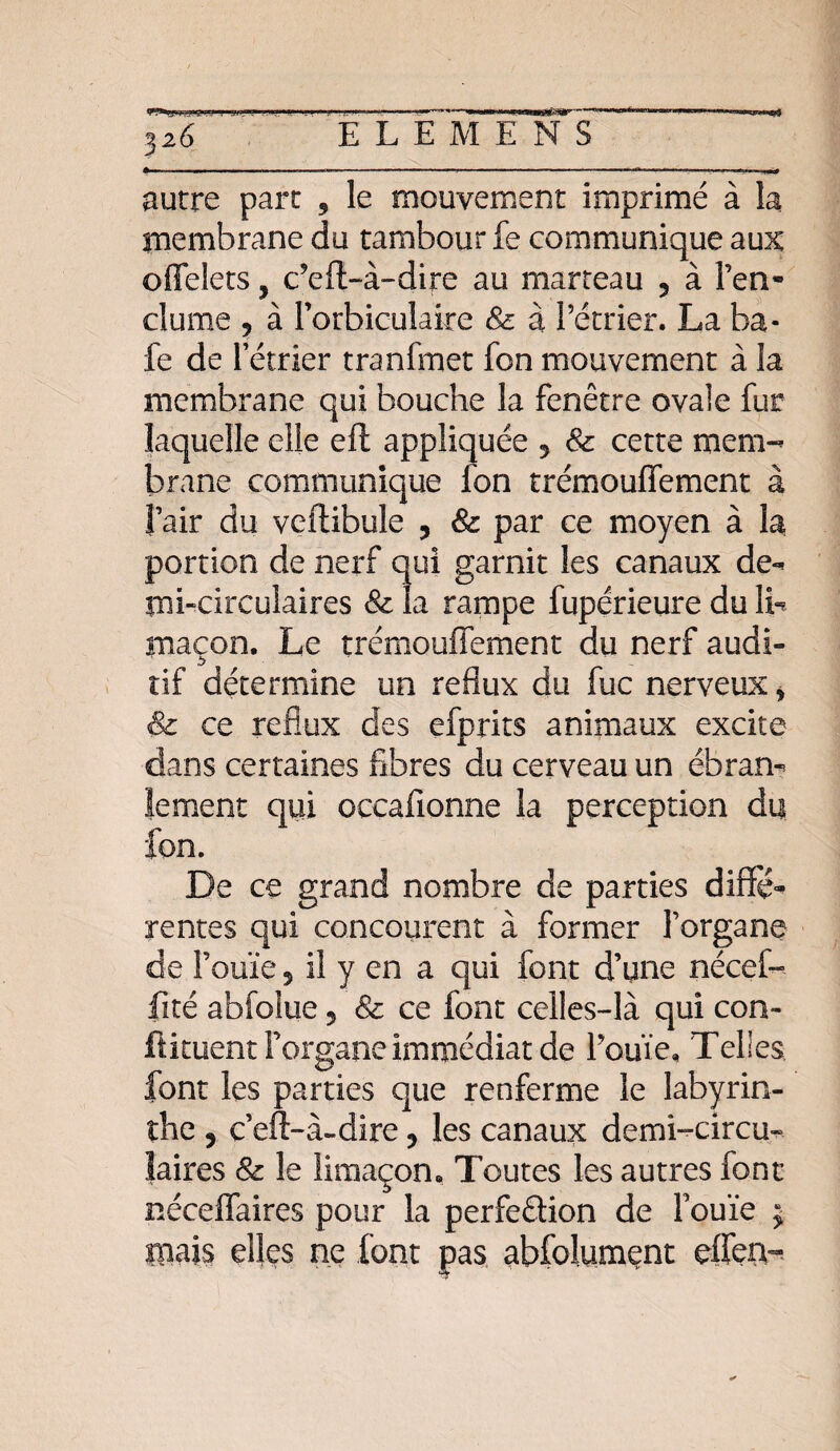 autre part 9 le mouvement imprimé à la membrane du tambour fe communique aux offelets, cVfb-à-dire au marteau ? à l’en¬ clume ? à l’orbiculaire & à l’étrier. La ba¬ ie de letrîer tranfmet fon mouvement à la membrane qui bouche la fenêtre ovale fur laquelle elle efl appliquée 5 & cette mem¬ brane communique fon trémouffement à l’air du veftibule ? par ce moyen à la portion de nerf qui garnit les canaux de- mi-circulaires & la rampe fupérieure du IL maçon. Le trémouffement du nerf audi¬ tif détermine un reflux du fuc nerveux > & ce reflux des efprits animaux excite dans certaines fibres du cerveau un ébran¬ lement qui oecafionne la perception du fon. De ce grand nombre de parties diffé¬ rentes qui concourent à former l’organe de l’ouïe 5 il y en a qui font d’une nécef- fité abfolue, & ce font celles-là qui con- fïkuent i’organe immédiat de l’ouïe. Telles font les parties que renferme le labyrin¬ the 5 c’eft-à-dire? les canaux demi-circu¬ laires & le limaçon. Toutes les autres font néceffaires pour la perfection de l’ouïe ; mais elles ne font pas abfolumçnt effen-