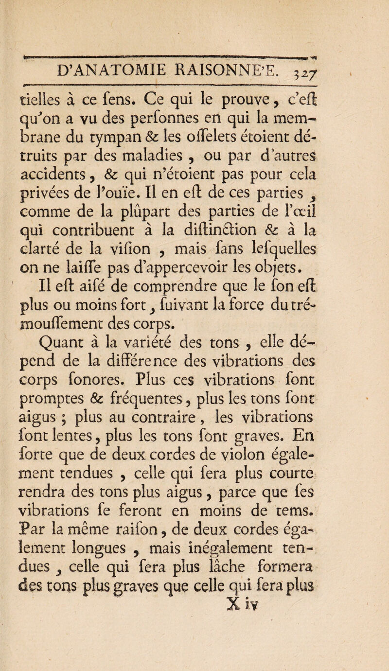 tielles à ce fens. Ce qui le prouve, c eft qu'on a vu des perfonnes en qui la mem¬ brane du tympan & les offelets étoient dé¬ truits par des maladies , ou par d'autres accidents, Sc qui n’étoient pas pour cela privées de l’ouïe. Il en eft de ces parties ^ comme de la plûpart des parties de Fœil qui contribuent à la diftinêiion & à la clarté de la vifion , mais fans lefquelles on ne laiffe pas d’appercevoir les objets. Il eft aifé de comprendre que le fon eft plus ou moins fort y fuivant la force du tré* mouflement des corps. Quant à la variété des tons , elle dé¬ pend de la différence des vibrations des corps fonores. Plus ces vibrations font promptes & fréquentes 9 plus les tons font aigus ; plus au contraire , les vibrations font lentes, plus les tons font graves. En forte que de deux cordes de violon égale¬ ment tendues , celle qui fera plus courte rendra des tons plus aigus, parce que fes vibrations fe feront en moins de tems. Par la même raifon, de deux cordes éga¬ lement longues ? mais inégalement ten¬ dues ^ celle qui fera plus lâche formera des tons plus graves que celle qui fera plus