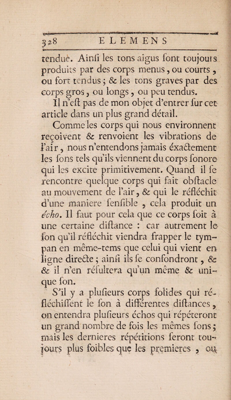 ii ■7iin.> 11 11 lh  ir n--r*-—r* : m -j jü^ïflpajjcat^tciMPtgr^^ _ii 111! tmtmam j — E L E MENS tendue. Ainfi les tons aigus font toujouis produits par des corps menus, ou courts ? ou fort tendus ; & les tons graves par des corps gros 3 ou longs , ou peu tendus. Il n eft pas de mon objet d’entrer fur cet article dans un plus grand détail. Comme les corps qui nous environnent reçoivent & renvoient les vibrations de l’air 9 nous n’entendons jamais éxaâement les fons tels qu’ils viennent du corps fonore qui les excite primitivement. Quand il fe rencontre quelque corps qui fait obftacle au mouvement de l’air ? & qui le réfléchit d'une maniéré fenfible 5 cela produit un écho. Il faut pour cela que ce corps foit à une certaine diftance : car autrement le- fcn qu’il réfléchit viendra frapper le tym¬ pan en même-tems que celui qui vient en ligne direâe ; ainîî ils fe confondront 9 8c & il n’en réfuitera qu’un même & uni¬ que Ion. Sfll y a piufieurs corps foüdes qui ré-, fiéchiffent le fon à différentes diftances ? on entendra piufieurs échos qui répéteront un grand nombre de fois les mêmes fons ; ruais les dernières répétitions feront tou-? |0ur$ plus foibles que les premières ? oii: