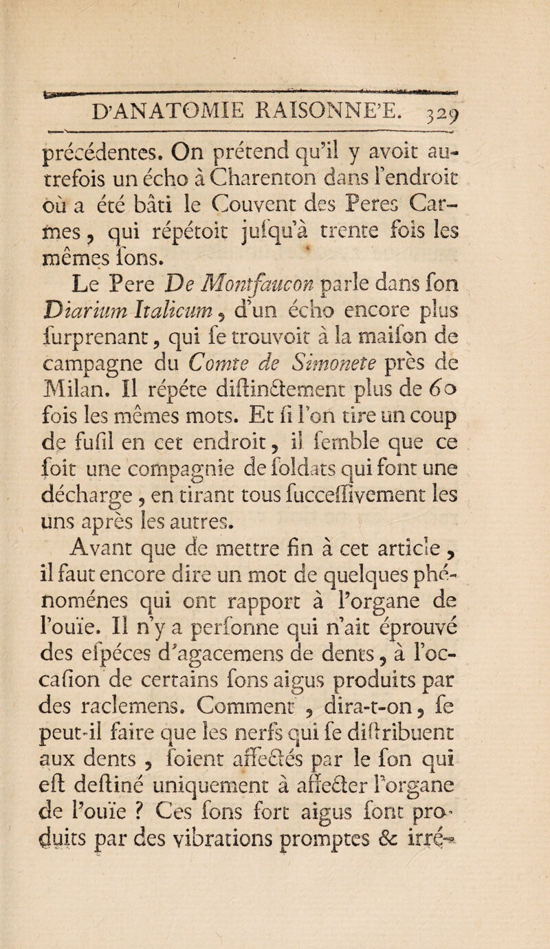 ir 1W.I I >!■!■■■ ■■■■ — ■■ ■ ■ 1 . ■ '  ' ’r 1111 ■■■■■ ■ ■■■ — 1 1 1,1 '*'**' précédentes. On prétend qu’il y avoir au¬ trefois un écho à Charenton dans Fendroit ou a été bâti le Couvent des Peres Car¬ mes ? qui répétoit piqua trente fois les mêmes fons. Le Pere De Montfaucon parle dans fon Diarium Italicum, d’un écho encore plus furprenant , qui fe trouvoit à la mailon de campagne du Comte de Simonete près de Milan. Il répété diflinâement plus de 6o fois les mêmes mots. Et fi Ton tire un coup de fufil en cet endroit, il femble que ce foit une compagnie de foldats qui font une décharge , en tirant tous fuccefiivement les uns après les autres. Avant que de mettre fin à cet article , il faut encore dire un mot de quelques phé¬ nomènes qui ont rapport à l’organe de l’ouïe. Il n’y a perforine qui n’ait éprouvé des efpéces d'agacemens de dents ? à Foc- cafion de certains fons aigus produits par des raclemens. Comment ? dira-t-on ? fe peut-il faire que les nerfs qui fe difîribuent aux dents 5 foient alfefiés par le fon qui eft defliné uniquement à affeêter Forgane de l’ouïe ? Ces fons fort aigus font pro¬ duits par des vibrations promptes 8c irre^