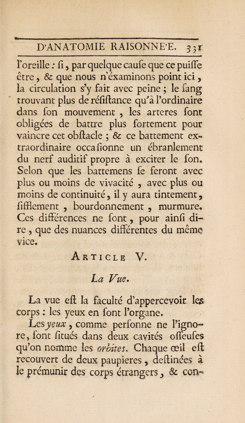te Foreille : fi 9 par quelque caufe que ce puiffe être, & que nous n éxaminons point ici * la circulation s’y fait avec peine ; le fang trouvant plus de réfiftance qu'à l’ordinaire dans fon mouvement , les arteres font obligées de battre plus fortement pour vaincre cet obftacle ; & ce battement ex¬ traordinaire occafionne un ébranlement du nerf auditif propre à exciter le fon* Selon que les battemens fe feront avec plus ou moins de vivacité 9 avec plus ou moins de continuité 9 il y aura tintement, liffiement , bourdonnement 5 murmure. Ces différences ne font 9 pour ainfi di¬ re 5 que des nuances différentes du même vice. Article V. La Vue. La vue eft la faculté d’apperceyoit les corps : les yeux en font l’organe. Lesjyeux 5 comme perfonne ne l’igno¬ re , font fitués dans deux cavités offeufes qu’on nomme les orbites. Chaque œil eft recouvert de deux paupières 9 deftinées à Je prémunir des corps étrangers 3 & corn