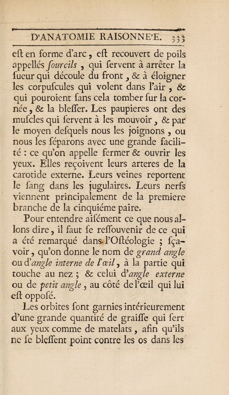 D’ANATOMIE RAISONNE’E. 3 3 3 eft en forme d’arc 9 eft recouvert de poils appellés fourcils 5 qui fervent à arrêter la fueur qui découle du front ^ & à éloigner les corpufcules qui volent dans Pair 9 8c qui pouroient fans cela tomber fur la cor¬ née 5 & la bleffer. Les paupières ont des mufcles qui fervent à les mouvoir y & par îe moyen defquels nous les joignons , ou nous les féparons avec une grande facili¬ té : ce qu’on appelle fermer & ouvrir les yeux. Elles reçoivent leurs arteres de la carotide externe. Leurs veines reportent le fang dans les jugulaires. Leurs nerfs viennent principalement de la première branche de la cinquième paire. Pour entendre aifément ce que nous al¬ lons dire 9 il faut fe reflbuvenir de ce qui a été remarqué dans POftéologie ; fça- voir 5 qu’on donne le nom de grand angle ou (X angle interne de F œil 9 à la partie qui touche au nez ; & celui d5angle externe ou de petit angle 5 au côté de Pœil qui lui eft oppofé. Les orbites font garnies intérieurement d’une grande quantité de graille qui fert aux yeux comme de matelats, afin qu’ils ne fe bleffent point contre les os dans les
