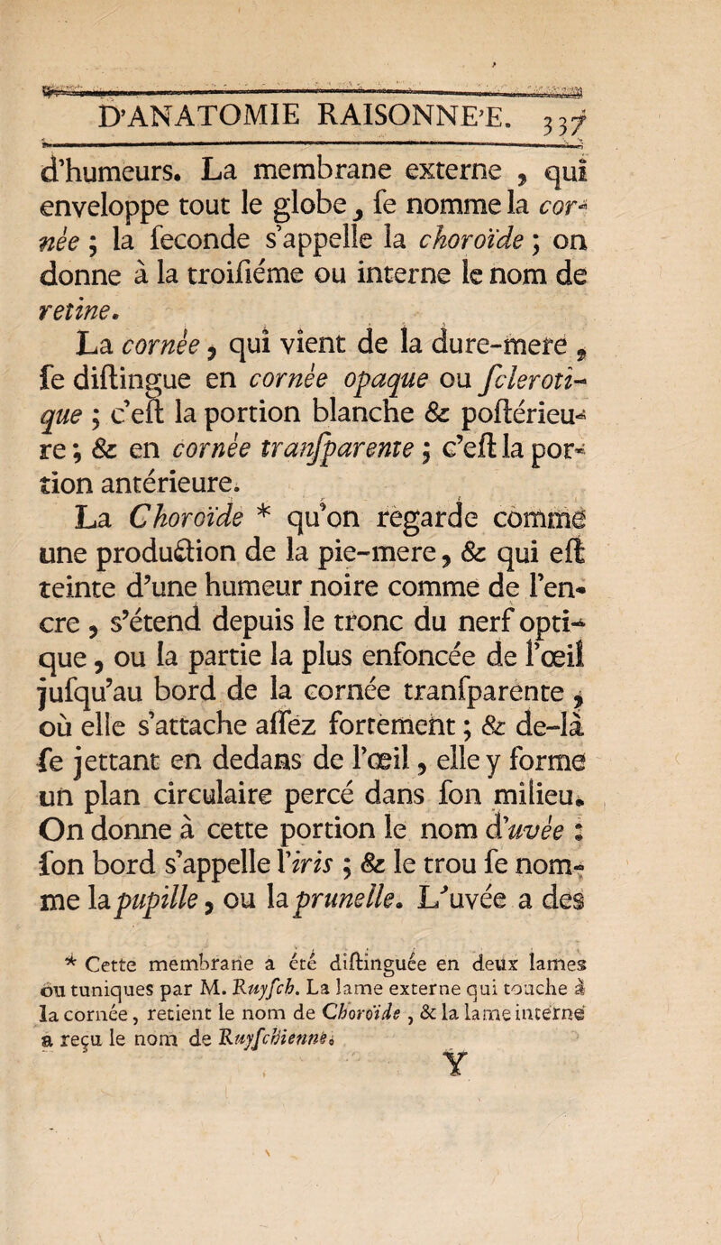 y* D’ANATOMIE RAISONNE’E. 337 d’humeurs. La membrane externe , qui enveloppe tout le globe y fe nomme la cor* née ; la fécondé s’appelle la choroïde ; on donne à la troifiéme ou interne le nom de reline« La cornée, qui vient de la dure-mete , fe diftingue en cornée opaque ou fcleroiî- que ; ceft la portion blanche &: porteriez re ; & en cornée tranfpareme 5 e’eftla por¬ tion antérieure. La Choroïde * qu'on regarde comme une production de la pie-mere, 8c qui eff teinte d’une humeur noire comme de l’en¬ cre 5 s’étend depuis le tronc du nerf opti¬ que , ou la partie la plus enfoncée de l’œil jufqu’au bord de la cornée tranfparente ? où elle s’attache allez fortement ; 8c de-là fe jettant en dedans de l’œil, elle y forme un plan circulaire percé dans fon milieu* On donne à cette portion le nom auvée : fon bord s’appelle Yiris ; 8c le trou fe nom¬ me la pupille} ou \a prunelle» L^uvée a des * Cette membrane a été diftinguée en deux lames bu tuniques par M. Ruyfch. La lame externe qui touche I la cornée, retient le nom de Choroïde, & la lame interne a reçu le nom de Ruyfchienne 6