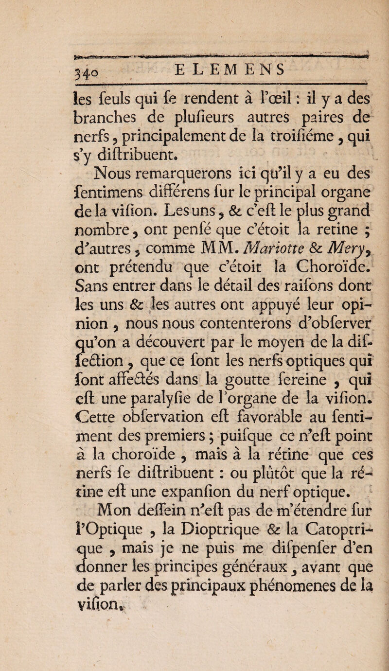 E L EM ENS les leuls qui fe rendent à l’œil : il y a des branches de plufieurs autres paires de nerfs 5 principalement de la troifiéme ? qui s’y diftribuent. Nous remarquerons ici qu’il y a eu des fentimens différens lur le principal organe de la vifion. Les uns * &. c’eft le plus grand nombre, ont penfé que c’étoit la retine ; d'autres 5 comme MM. Mariotte Si Mery9 ont prétendu que c’étoit la Choroïde. Sans entrer dans le détail des raifons dont les uns & les autres ont appuyé leur opi¬ nion ? nous nous contenterons d’obferver qu’on a découvert par le moyen de la dif- feâion 9 que ce font les nerfs optiques qui font afifeâés dans la goutte fereine , qui eft une paralyfie de Porgane de la vifion. Cette obfervation eft favorable au fenti- ment des premiers ; puifque ce n’eft point à la choroïde 9 mais à la rétine que ces nerfs fe diftribuent : ou plutôt que la ré¬ tine eft une expanfion du nerf optique. Mon deffein n'eft pas de m’étendre fur l’Optique ? la Dioptrique & la Catoptri- que 9 mais je ne puis me difpenfer d’en donner les principes généraux ,, avant que de parler des principaux phénomènes de la vifioiv