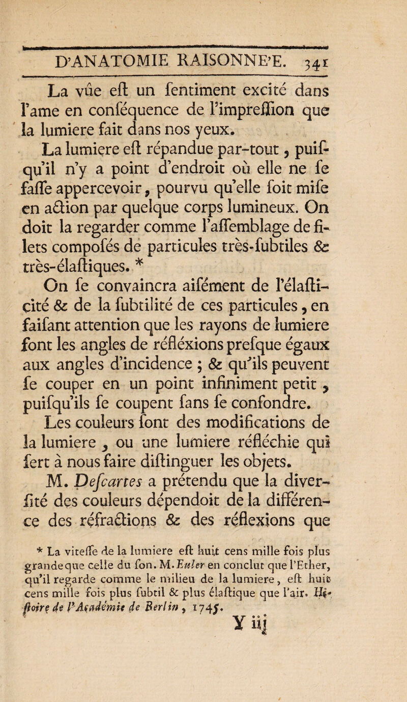 fe * D’ANATOMIE RAISONNER. 341 La vue eft un fentiment excité dans l’ame en conféquence de FimprefFion que la lumière fait dans nos yeux. La lumière eft répandue par-tout 5 puif- qu’il n’y a point d’endroit où elle ne fe fafle appercevoir, pourvu qu elle foit mife en a&ion par quelque corps lumineux. On doit la regarder comme l’afTemblage de fi¬ lets compofés de particules très-fubtiles 8c très-élaftiques. * On fe convaincra aifément de 1 elafti- çité 8c de la fubtilité de ces particules, en faifant attention que les rayons de lumière font les angles de réfléxions prefque égaux aux angles d’incidence ; 8c qu^ils peuvent fe couper en un point infiniment petit y puifqu’ils fe coupent fans fe confondre. Les couleurs font des modifications de la lumière ou une lumière réfléchie qui fert à nous faire diftinguer les objets. M. Defcartes a prétendu que la diver- fité des couleurs dépendait de la différen¬ ce des réfractions 8c des réflexions que * La vitelfe de la lumière eft huit cens mille fois plus grandeque celle du fon. M.Æuler en conclut que l’Etlier, qu’il regarde comme le milieu de la lumière, eft huit- cens mille fois plus fubtii & plus élaftique que l’air. Hp Boire de P Académie de Berlin y i?4£. Y n\
