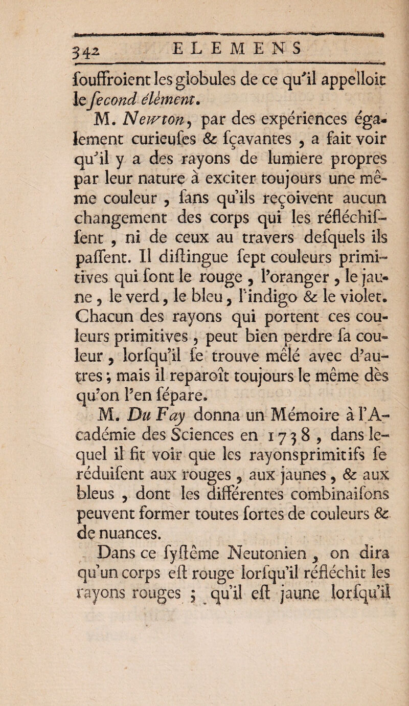 34^ fouffroient les globules de ce qu'il appelloic le fécond élément. M. Neivton5 par des expériences éga¬ lement curieufes 8c fçavantes ? a fait voir qu'il y a des rayons de lumière propres par leur nature à exciter toujours une mê¬ me couleur , lans qu’ils reçoivent aucun changement des corps qui les réfléchit- fent , ni de ceux au travers defquels ils paffent. Il diftingue fept couleurs primi¬ tives qui font le rouge , Poranger ? le jau¬ ne ^ le verd, le bleu, Findigo 8c le violet. Chacun des rayons qui portent ces cou¬ leurs primitives 5 peut bien perdre fa cou» leur, lorfqu'il fe trouve mêlé avec d'au¬ tres ; mais il reparoît toujours le même dès qu'on Pen fépare. M. Du Fay donna un Mémoire à F A- eadémie des Sciences en 1738, dans le¬ quel il fit voir que les rayonspr irait ifs fe réduifent aux rouges 5 aux jaunes , & aux bleus , dont les différentes combinaifons peuvent former toutes fortes de couleurs 8c de nuances. Dans ce fyftême Neutonien ^ on dira qu’un corps eft rouge loriqu’il réfléchit les rayons rouges ; qu’il eft jaune lorfqu’il