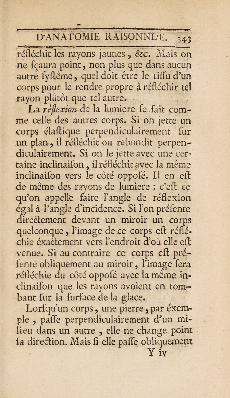 réfléchit les rayons jaunes , &e. Mais on ne fçaura point, non plus que dans aucun autre fyflême, quel doit être le tiffu dTin corps pour le rendre propre à réfléchir tel rayon plûtôt que tel autre. La réflexion de la lumière fe fait com¬ me celle des autres corps. Si on jette un corps élaflique perpendiculairement fur un plan, il réfléchit ou rebondit perpen¬ diculairement. Si on le jette avec une cer¬ taine inclinaifon, il réfléchit avec la même inclinaifon vers le côté oppofé. I! en efl de même des rayons de lumière : c’efl: ce qu’on appelle faire l’angle de réflexion égal à Tangle d’incidence. Si l’on préfente direâement devant un miroir un corps quelconque, l’image de ce corps efl: réflé¬ chie éxaftement vers l’endroit d’où elle efl venue. Si au contraire ce corps efl prë- fenté obliquement au miroir, l’image fera réfléchie du côté oppofé avec la même in¬ clinaifon que les rayons avoient en tom¬ bant fur la furface de la glace. Lorfqu’un corps, une pierre, par exem¬ ple , pafle perpendiculairement d'un mi¬ lieu dans un autre , elle ne change point fa direction. Mais fi elle pafle obliquement Y iv