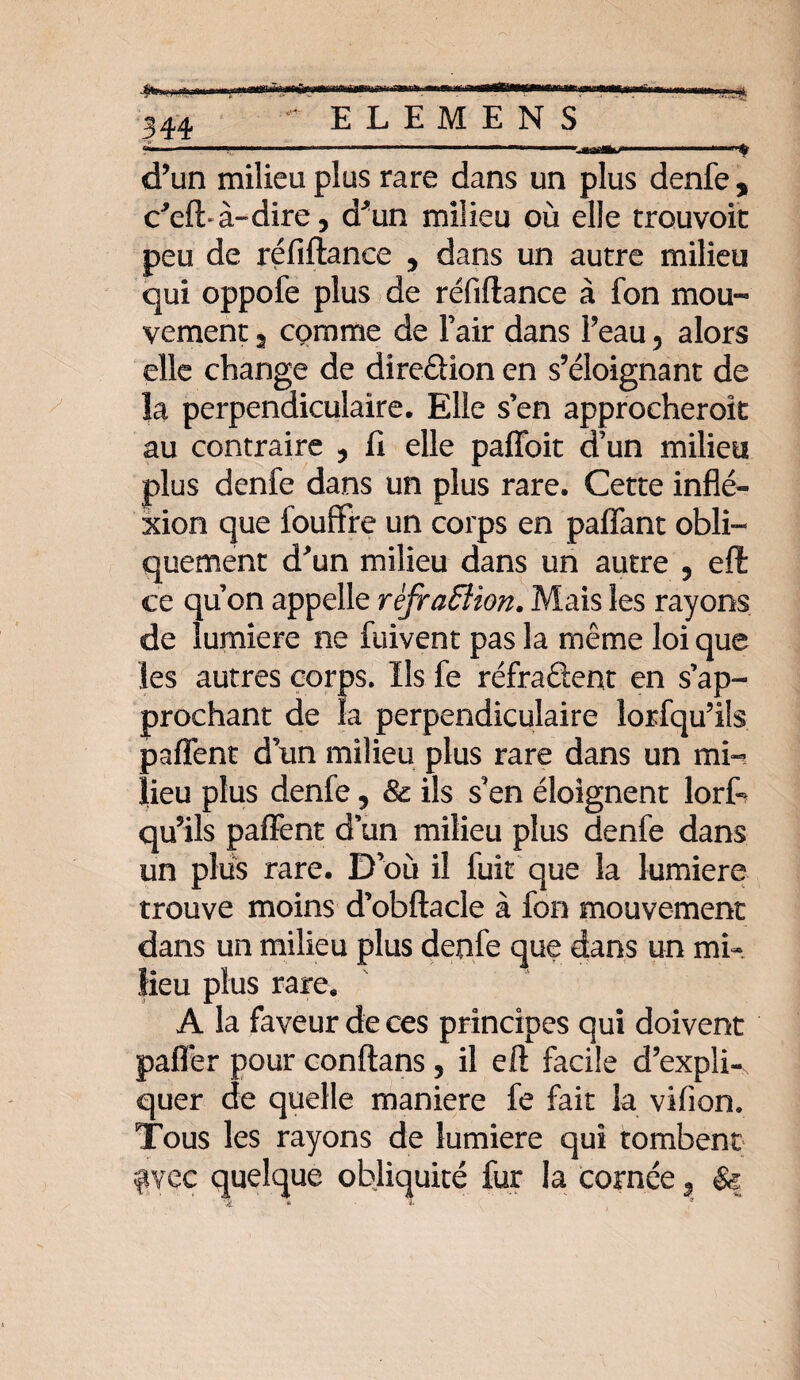 • ELEMENS —-- 1 ' -- Mtkj. d’un milieu plus rare dans un plus denfe, c'eft-à-dire, d*un milieu où elle trouvoit peu de réfiftance , dans un autre milieu qui oppofe plus de réfiftance à fon mou™ vement, comme de Fair dans Feau, alors elle change de direâïon en s’éloignant de la perpendiculaire. Elle s’en approcherok au contraire 9 Ci elle paffoit d’un milieu plus denfe dans un plus rare. Cette inflé- xion que fouffre un corps en pafiant obli¬ quement d'un milieu dans un autre 9 eft ce quon appelle rèfrafflion. Mais les rayons de lumière ne fuivent pas la même loi que les autres corps. Ils fe réfraâent en s’ap¬ prochant de la perpendiculaire lorsqu’ils partent d un milieu plus rare dans un mi¬ lieu plus denfe, & ils s’en éloignent lorfc qu’ils partent d’un milieu plus denfe dans un plus rare. D où il fuit que la lumière trouve moins d’obftacle à fon mouvement dans un milieu plus denfe que dans un mi¬ lieu plus rare. A la faveur de ces principes qui doivent palier pour conftans 5 il eft facile d’expli¬ quer de quelle maniéré fe fait la vifion. Tous les rayons de lumière qui tombent fiyec quelque obliquité fur la cornée , & ' j a ~ 9
