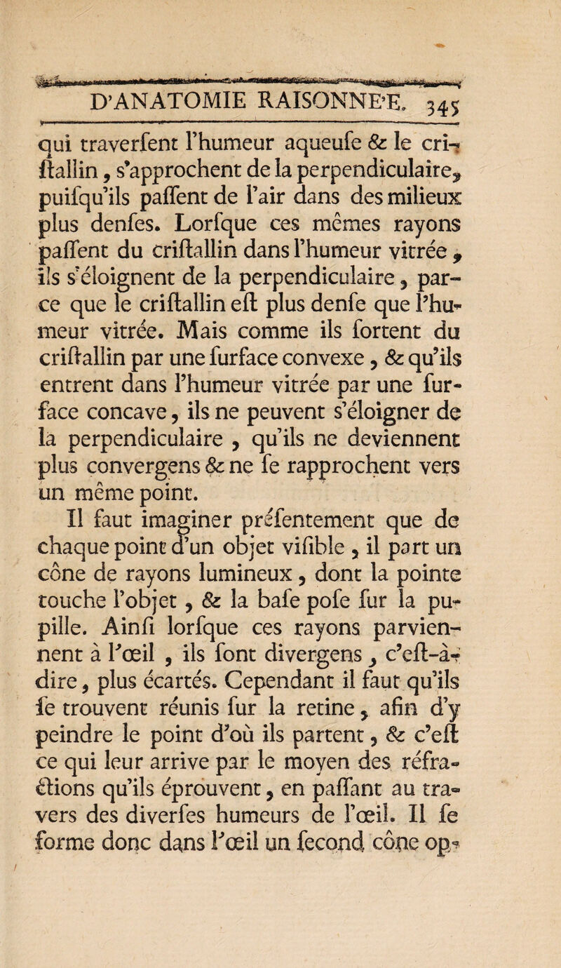 ■ -.. .—.. ■■■-- ! qui traverfent l’humeur aqueufe 8c le cri-* ftalîin, s’approchent de la perpendiculaire* puifqu ils paffent de l’air dans des milieux plus denfes. Lorfque ces mêmes rayons paffent du criftallin dans l’humeur vitrée * ils s’éloignent de la perpendiculaire * par¬ ce que le criftallin eft plus denfe que l’hu¬ meur vitrée. Mais comme ils fortent du criftallin par une furface convexe, 8c qu’ils entrent dans l’humeur vitrée par une fur- face concave, ils ne peuvent s’éloigner de la perpendiculaire , qu’ils ne deviennent plus convergens 8c ne fe rapprochent vers un même point. Il faut imaginer préfentement que de chaque point d’un objet vifible 5 il part un cône de rayons lumineux 5 dont la pointe touche l’objet, & la bafe pofe fur la pu¬ pille. Ainft lorfque ces rayons parvien¬ nent à Fœil , ils font divergens > c’eft-à? dire, plus écartés. Cependant il faut qu’ils fe trouvent réunis fur la retine, afin d’y peindre le point d’où ils partent 5 8c c’eft ce qui leur arrive par le moyen des réfra¬ ctions qu’ils éprouvent, en paffant au tra« vers des diverfes humeurs de l’œil. Il fe forme donc dans l'œil un fécond cône op?