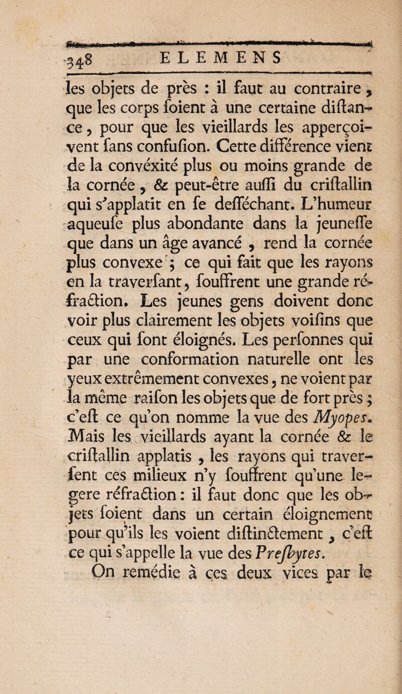 ..-.. ... i ' .fri—.... • 348 E L E M E N S les objets de près : il faut au contraire , que les corps foient à une certaine diftan- ce 5 pour que les vieillards les apperçoi- vent fans confufion. Cette différence vient de la convexité plus ou moins grande de la cornée, & peut-être auffi du criftallin qui s^applatit en fe defféchant. L’humeur aqueufe plus abondante dans la jeuneffe que dans un âge avancé , rend la cornée plus convexe ; ce qui fait que les rayons en la traverfant, fouffrent une grande ré- fraâion. Les jeunes gens doivent donc voir plus clairement les objets voifins que ceux qui font éloignés. Les perfonnes qui par une conformation naturelle ont les yeux extrêmement convexes , ne voient par la même raifon les objets que de fort près ; c’eft ce qu’on nomme la vue des Myopes* Mais les vieillards ayant la cornée & le criftallin applatis , les rayons qui traver- fent ces milieux n’y fouffrent qu’une le- gere réfraction : il faut donc que les ob^ jets foient dans un certain éloignement pour qu’ils les voient diftinCtement > ceft ce qui s’appelle la vue des Prejhytes. On remédie à ces deux vices par le 1