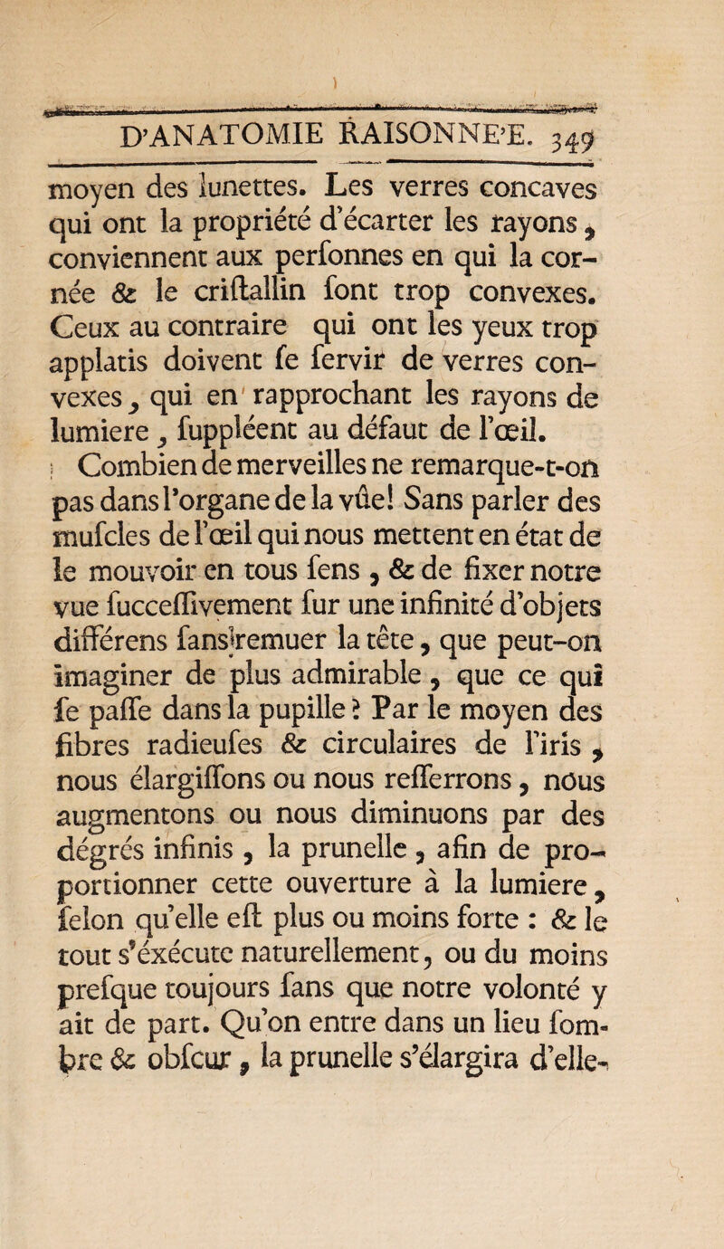 moyen des lunettes. Les verres concaves qui ont la propriété d’écarter les rayons 9 conviennent aux perfonnes en qui la cor¬ née &: le criftallin font trop convexes. Ceux au contraire qui ont les yeux trop applatis doivent fe fervir de verres con¬ vexes qui en rapprochant les rayons de lumière fuppléent au défaut de l’œil. Combien de merveilles ne remarque-t-on pasdansl’organedelavûe! Sans parler des mufcles del’œilquinous mettent en état de le mouvoir en tous fens , & de fixer notre vue fucceffivement fur une infinité d’objets différens fanslremuer la tête, que peut-on imaginer de plus admirable 5 que ce qui fe paffe dans la pupille î Par le moyen des fibres radieufes & circulaires de l’iris * nous élargiffons ou nous refferrons, nous augmentons ou nous diminuons par des dégrés infinis , la prunelle , afin de pro¬ portionner cette ouverture à la lumière 9 félon quelle eft plus ou moins forte : & le tout s’éxécute naturellement, ou du moins prefque toujours fans que notre volonté y ait de part. Qu’on entre dans un lieu fom- Ipre & obfcur, la prunelle s’élargira d’elle-