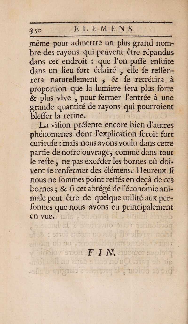 ELEMENS même pour admettre un plus grand nom-* bre des rayons qui peuvent être répandus dans cet endroit : que l’on pafle enfuite dans un lieu fort éclairé 3 elle fe relier- rera naturellement , 8c fe rétrécira à proportion que la lumière fera plus forte 8c plus vive ^ pour fermer rentrée à une grande quantité de rayons qui pourroient bleffer la retine. La vifion préfente encore bien d’autres phénomènes dont l’explication feroit fort curieufe : mais nous avons voulu dans cette partie de notre ouvrage, comme dans tout le refte , ne pas excéder les bornes où doi¬ vent fe renfermer des élémens. Heureux fi nous ne femmes point reftés en deçà de ces bornes ; & fi cet abrégé de l’économie ani¬ male peut être de quelque utilité aux per- bonnes que nous avons eu principalement en vue. FIN.