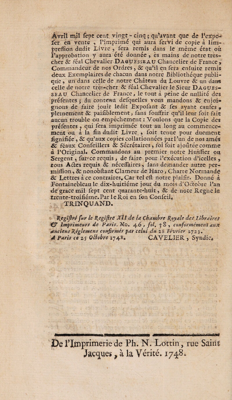 Àvril mil fept cent vingt - cinq ; qu’avant que de l’expo* fer en vente , l’imprimé qui aura fervi de copie à lim- preiïïon dudit Livre , fera remis dans ie même état où l’approbation y aura été donnée, ès mains de notre très- cher 8c féal Chevalier D Aguesseau Chancelier de France , Commandeur de nos Ordres, 8c qu’il en fera en lui te remis déux Exemplaires de chacun dans notre Bibliothèque publi¬ que, un dans celle de notre Château du Louvre & un datas celle de notre très-cher 8c féal Chevalier le Sieur Dagues- seau Chancelier de France, ie tout à peine de nullité des .préfentes ; du contenu defquelles vous mandons & enjoi¬ gnons de faire jouir ledit Fxpofant 8c fes ayant eaufes , pleinement 8c paifiblement, fans fouffrir qu’il leur foit fait aucun trouble ou empêchement : Voulons que la Copie des préfentes j qui fera imprimée tout au long au commence¬ ment ou a la fin dudit Livre' , foit tenue pour duement fignifiée , 8c qu’aux copies collationnées par l’un de nos amé$ 8c féaux Confeillers 8c Sécrétaires, foi foit ajoutée comme à l’Original. Commandons au premier notre Huiifier ou Sergent, fur» ce requis, de faire pour l’exécution d’icelles 9 tous Aétes requis 8c nécefiaires, fans demander autre per- jnilfion, 8c nonobftant Clameur de Haro, Charte Normande 8c Lettres à ce contraires. Car tel ell notre plaifir. Donné à Fontainebleau le dix-huitième jour du mois d’Qotobre Fan de grâce mil fept cent quarante-huit, 8c de note Régné le trente-troifiéme.Par le Roi en fon Confeii. TRINQUAND. Ttjegiftrê fur le Regifîré XÎ1 de la Chamhre Royale des Libraires O* Imprimeurs de Paris. Ho. , fol. -$8, conformément au& anciens \églemens confirmés par celui du z8 Lévrier 1.723. 4 Paris ce 25 QÏÏobre 1748* CAVELIER , Syndicd ■aniMmtin i w—u. ■ mbbw«i jtarirnrmetÊÊttM De l’Imprimerie de Ph. N. Lottin, rue Saint Jaçcpues ? à la Vérité. 1748.