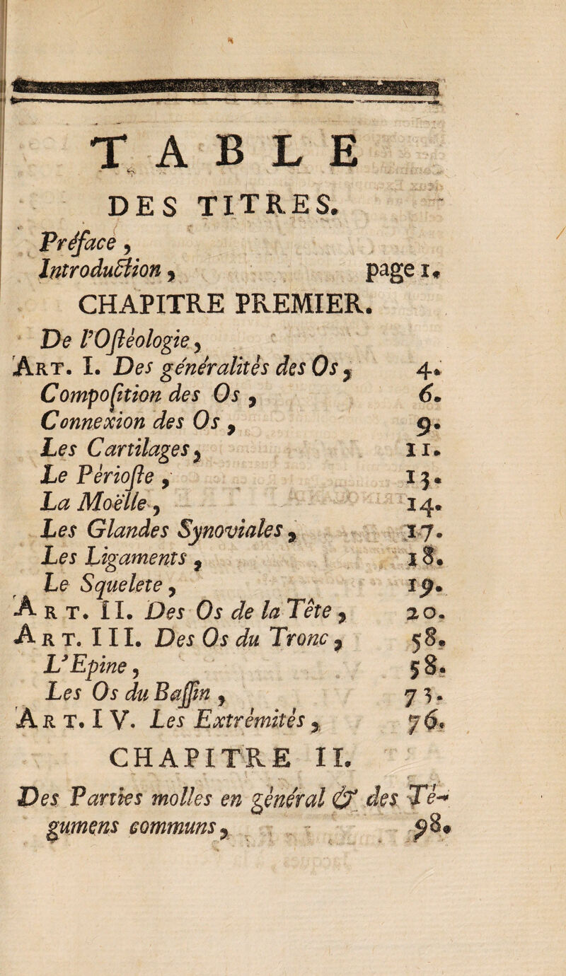 TABLE •>' ' C-x DES TITRES. Préface, Introduction 9 page i « CHAPITRE PREMIER. De VOftéologie y Art. I. Des généralités des Os 7 4. Composition des Os 9 6* Connexion des Os 9 9. Les Cartilagesy 11* Le Pèriojle , 13. La Moelle y 14. Les Glandes Synoviales 9 17. Les Ligaments ? 18. Le S que 1er e y 19. A rt. IL Des Os Je /æ Tête * 20. Art. III. Des Os du Tronc t 58. U Epine y 58. Les Os du Bajfm y 7 V A R T. I V. les Extrémités 3 7^. CHAPITRE IL De* Tanks molles en général & des Té- gumens communs, J)8»