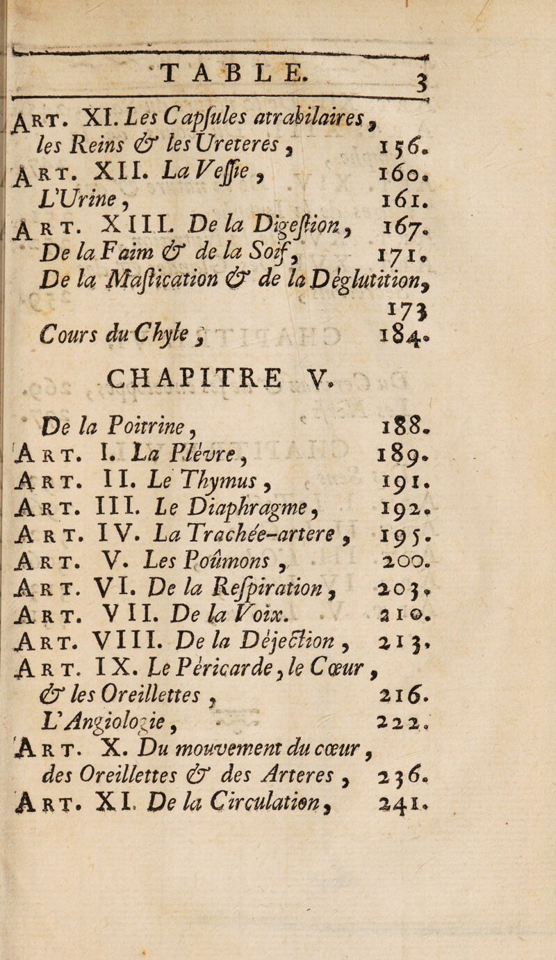 W I».—W..I ,1111111 |W.-,|..».,.J.| .. I , TABLE. ?  ».. ----—--— -—■* ^rt. XI. Les Capfules atrabilaires3 les Reins & les Ureteres, 156. jiJ^RT. XII. LaVeffte, 160. L'Urine, 161. J^kt. XIII. De la DigeJHon, 167. De la Faim & de la Soif, 171. De la Maflication & de la Déglutition, 175 CW* Chyle 3 184» CHAPITRE V. «P , v - - V W t •» * ■* ' ' “ ! De la Poitrine , ïS8. Art. I. JLæ Plèvre, 189. Art. II. Le Thymus, 191. Art. III. Le Diaphragme, 192* j Art. IV. 1<2 Trackée-artere , 195» Art. V. Les Poumons r 200. j Art. VI. De la Refpiration3 205» A rt. V II. 3 1 Art. VIII. De la Déjection, 215* Art. IX. Le Péricarde, le Cœur 9 & les Oreillettes ? 215. VAngiologie9 - 222, Art. X. Du mouvement du cœur, Oreillettes & des Arteres , 2*56* Art. XL De ki Çirculatien, 241.